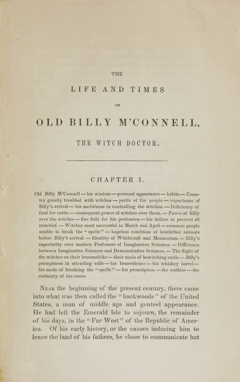 THE LIFE AND TIMES OF OLD BILLY M'CONNELL, THE WITCH DOCTOR. CHAPTER I. Old Billy M'Connell — his wisdom — personal appearance— habits.— Coun- try greatly troubled with witches — perils of the people — importance of Billy's arrival— his usefulness in controlling the witches. — Deficiency of food for cattle — consequent power of witches over them. — Power of Billy over the witches — fine field for his profession — his failure to prevent all mischief.—Witches most successful in March and April — common people unable to break the spells — hopeless condition of bewitched animals before Billy's arrival. — Identity of Witchcraft and Mesmerism. — Billy's superiority over modern Professors of Imaginative Sciences. — Difference between Imaginative Sciences and Demonstrative Sciences. — The flight of the witches on their broomsticks — their mode of bewitching cattle — Billy's promptness in attending calls — his benevolence — his whiskey barrel — his mode of breaking the spells — his prescription—the nubbins — the certainty of his cures. Near the beginning of the present century, there came into what was then called the backwoods of the United States, a man of middle age and genteel appearance. He had left the Emerald Isle to sojourn, the remainder of his days, in the Far West of the Republic of Amer- ica. Of his early history, or the causes inducing him to leave the land of his fathers, he chose to communicate but