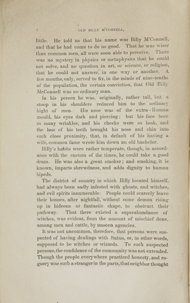 little. He told us that his name was Billy M'Connell, and that he had come to do us good. That he was wiser than common men, all were soon able to perceive. There was no mystery in physics or metaphysics that he could not solve, and no question in art, or science, or religion, that he could not answerj in one way or another. A. few months, only, served to fix, in the minds of nine-tenths of the population, the certain conviction, that Old Billy McConnell was no ordinary man. in his person he was, originally, rather tall, but a stoop in his shoulders reduced him to the ordinary hight of men. His nose was of the extra-Roman mould, his eyes dark and piercing; but his face bore so many wrinkles, and his cheeks were so lank, and the loss of his teeth brought his nose and chin into such close proximity, that, in default of his having a wife, common fame wrote him down an old bachelor. Billy's habits were rather temperate, though, in accord- ance with the custom of the times, he could take a good dram. He was also a great smoker; and smoking, it is known, imparts shrewdness, and adds dignity to human bipeds. The district of country in which Billy located himself, had always been sadly infested with ghosts, and witches, and evil spirits innumerable. People could scarcely leave their houses, after nightfall, without some demon rising up in hideous or fantastic shape, to obstruct their pathway. That there existed a superabundance of witches, was evident, from the amount of mischief done, among men and cattle, by unseen agencies. It was not uncommon, therefore, that persons were sus- pected of having dealings with Satan, or, in other words, supposed to be witches or wizards. To such suspected persons, the confidence of the community was not extended. Though the people everywhere practiced honesty, and ro- guery was such a stranger in the parts, that neighbor thought