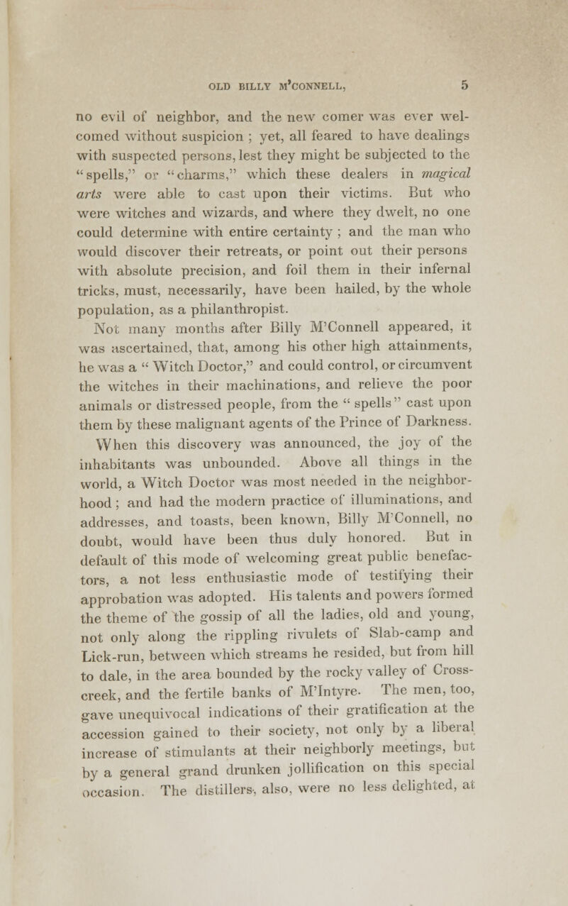 no evil of neighbor, and the new comer was ever wel- comed without suspicion ; yet, all feared to have dealings with suspected persons, lest they might be subjected to the spells, or charms, which these dealers in magical arts were able to cast upon their victims. But who were witches and wizards, and where they dwelt, no one could determine with entire certainty ; and the man who would discover their retreats, or point out their persons with absolute precision, and foil them in their infernal tricks, must, necessarily, have been hailed, by the whole population, as a philanthropist. Not many months after Billy M'Connell appeared, it was ascertained, that, among his other high attainments, he was a Witch Doctor, and could control, or circumvent the witches in their machinations, and relieve the poor animals or distressed people, from the spells cast upon them by these malignant agents of the Prince of Darkness. When this discovery was announced, the joy of the inhabitants was unbounded. Above all things in the world, a Witch Doctor was most needed in the neighbor- hood ; and had the modern practice of illuminations, and addresses, and toasts, been known, Billy M'Connell, no doubt, would have been thus duly honored. But in default of this mode of welcoming great public benefac- tors, a not less enthusiastic mode of testifying their approbation was adopted. His talents and powers formed the theme of the gossip of all the ladies, old and young, not only along the rippling rivulets of Slab-camp and Lick-run, between which streams he resided, but from hill to dale, in the area bounded by the rocky valley of Cross- creek, and the fertile banks of M'Intyre. The men, too, gave unequivocal indications of their gratification at the accession gained to their society, not only by a liberal increase of stimulants at their neighborly meetings, but by a general grand drunken jollification on this special occasion. The distillers, also, were no less delighted, at
