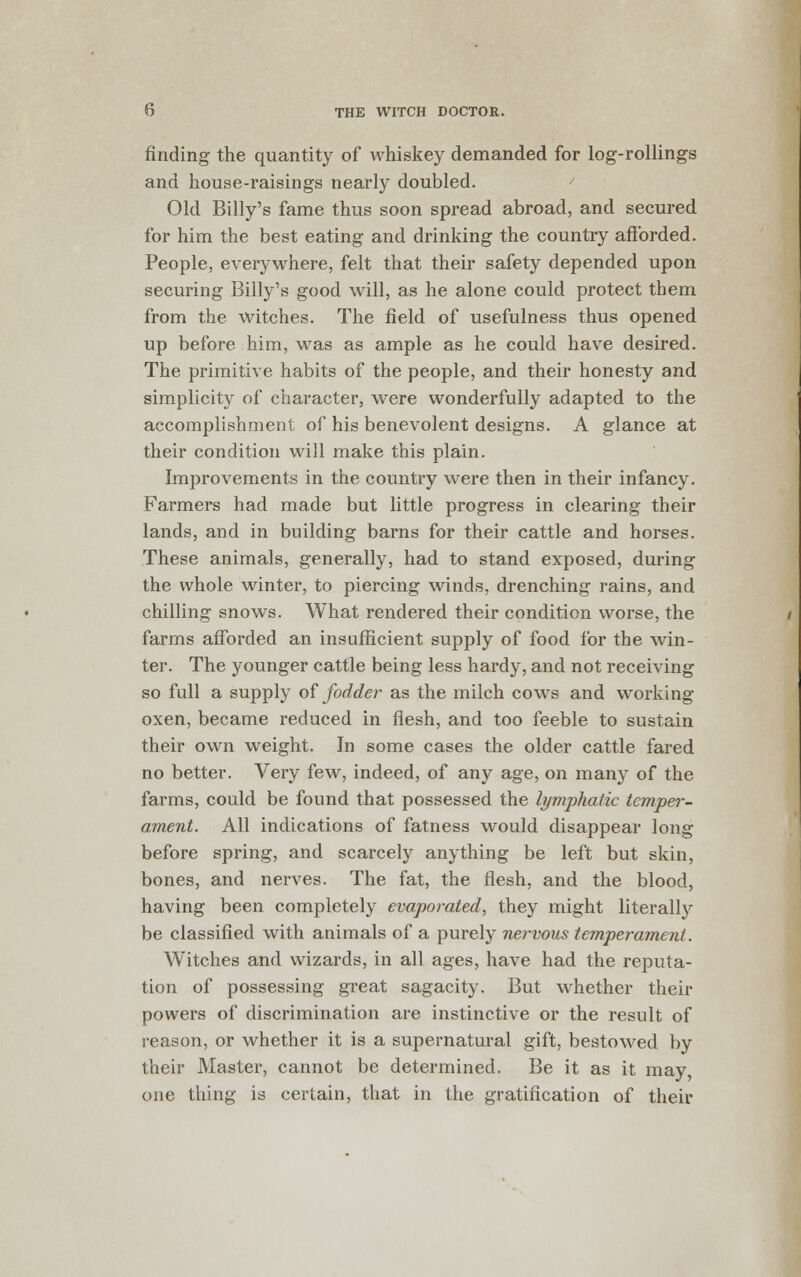 finding the quantity of whiskey demanded for log-rollings and house-raisings nearly doubled. Old Billy's fame thus soon spread abroad, and secured for him the best eating and drinking the country afforded. People, everywhere, felt that their safety depended upon securing Billy's good will, as he alone could protect them from the witches. The field of usefulness thus opened up before him, was as ample as he could have desired. The primitive habits of the people, and their honesty and simplicity of character, were wonderfully adapted to the accomplishment of his benevolent designs. A glance at their condition will make this plain. Improvements in the country were then in their infancy. Farmers had made but little progress in clearing their lands, and in building barns for their cattle and horses. These animals, generally, had to stand exposed, during the whole winter, to piercing winds, drenching rains, and chilling snows. What rendered their condition worse, the farms afforded an insufficient supply of food for the win- ter. The younger cattle being less hardy, and not receiving so full a supply of fodder as the milch cows and working oxen, became reduced in flesh, and too feeble to sustain their own weight. In some cases the older cattle fared no better. Very few, indeed, of any age, on many of the farms, could be found that possessed the lymphatic temper- ament. All indications of fatness would disappear long before spring, and scarcely anything be left but skin, bones, and nerves. The fat, the flesh, and the blood, having been completely evaporated, they might literally be classified with animals of a purely nervous temperament. Witches and wizards, in all ages, have had the reputa- tion of possessing great sagacity. But whether their powers of discrimination are instinctive or the result of reason, or whether it is a supernatural gift, bestowed by their Master, cannot be determined. Be it as it may, one thing is certain, that in the gratification of their