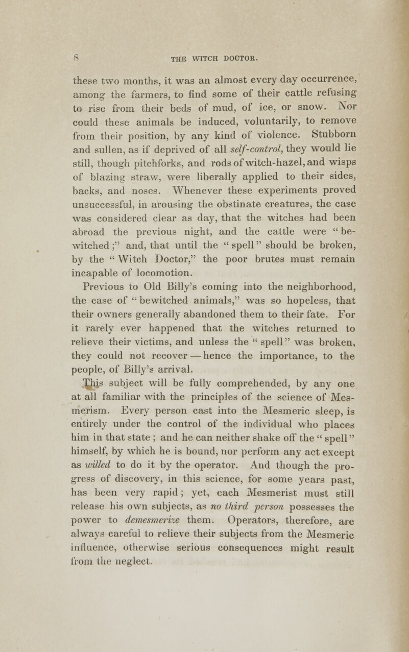 these two months, it was an almost every day occurrence, among the farmers, to find some of their cattle refusing to rise from their beds of mud, of ice, or snow. Nor could these animals be induced, voluntarily, to remove from their position, by any kind of violence. Stubborn and sullen, as if deprived of all self-control, they would lie still, though pitchforks, and rods of witch-hazel, and wisps of blazing straw, were liberally applied to their sides, backs, and noses. Whenever these experiments proved unsuccessful, in arousing the obstinate creatures, the case was considered clear as day, that the witches had been abroad the previous night, and the cattle were  be- witched ; and, that until the  spell should be broken, by the  Witch Doctor, the poor brutes must remain incapable of locomotion. Previous to Old Billy's coming into the neighborhood, the case of  bewitched animals, was so hopeless, that their owners generally abandoned them to their fate. For it rarely ever happened that the witches returned to relieve their victims, and unless the  spell was broken, they could not recover — hence the importance, to the people, of Billy's arrival. '^h.is subject will be fully comprehended, by any one at all familiar with the principles of the science of Mes- merism. Every person cast into the Mesmeric sleep, is entirely under the control of the individual who places him in that state ; and he can neither shake off the  spell himself, by which he is bound, nor perform any act except as willed to do it by the operator. And though the pro- gress of discovery, in this science, for some years past, has been very rapid; yet, each Mesmerist must still release his own subjects, as no third person possesses the power to demesmerize them. Operators, therefore, are always careful to relieve their subjects from the Mesmeric influence, otherwise serious consequences might result from the neglect.