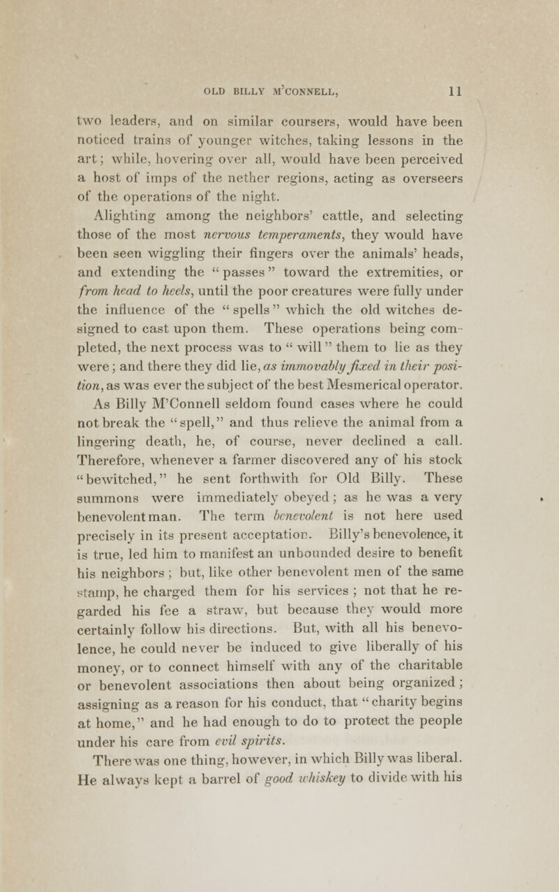 two leaden*, and on similar coursers, would have been noticed trains of younger witches, taking lessons in the art; while, hovering over all, would have been perceived a host of imps of the nether regions, acting as overseers of the operations of the night. Alighting among the neighbors' cattle, and selecting those of the most nervous temperaments, they would have been seen wiggling their fingers over the animals' heads, and extending the passes toward the extremities, or from head to heels, until the poor creatures were fully under the influence of the spells which the old witches de- signed to cast upon them. These operations being com- pleted, the next process was to will them to lie as they were; and there they did lie, as immovably fixed in their posi- tion, as was ever the subject of the best Mesmerical operator. As Billy M'Connell seldom found cases where he could not break the spell, and thus relieve the animal from a lingering death, he, of course, never declined a call. Therefore, whenever a farmer discovered any of his stock bewitched, he sent forthwith for Old Billy. These summons were immediately obeyed ; as he was a very benevolent man. The term benevolent is not here used precisely in its present acceptation. Billy's benevolence, it is true, led him to manifest an unbounded desire to benefit his neighbors ; but, like other benevolent men of the same stamp, he charged them for his services ; not that he re- garded his fee a straw, but because they would more certainly follow his directions. But, with all his benevo- lence, he could never be induced to give liberally of his money, or to connect himself with any of the charitable or benevolent associations then about being organized; assigning as a reason for his conduct, that charity begins at home, and he had enough to do to protect the people under his care from evil spirits. There was one thing, however, in which Billy was liberal. He always kept a barrel of good whiskey to divide with his