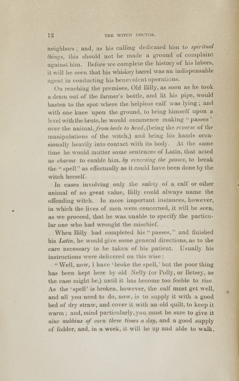 neighbors ; and, as his calling dedicated him to spiritual things, this should not be made a ground of complaint, against him. Before we complete the history of his labors, it will be seen that his whiskey barrel was an indispensable agent in conducting his benevolent operations. On reaching the premises, Old Billy, as soon as he took a dram out of the farmer's bottle, and lit his pipe, would hasten to the spot where the helpless calf was lying; and with one knee upon the ground, to bring himself upon a level with the brute, he would commence making  passes ' over the animal, from heels to head, (being the reverse of the manipulations of the witch,) and bring his hands occa- sionally heavily into contact with its body. At the same time he would mutter some sentences of Latin, that acted as charms to enable him, by reversing the passes, to break the  spell as effectually as it could have been done by the witch herself. In cases involving only the safety of a calf or other animal of no great value, Billy could always name the offending witch. In more important instances, however, in which the lives of men were concerned, it will be seen, as we proceed, that he was unable to specify the particu- lar one who had wrought the mischief. When Billy had completed his passes, and finished his Latin, he would give some general directions, as to the care necessary to be taken of his patient. Usually his instructions were delivered on this wise : Well, now, I have 'broke the spell,' but the poor thing has been kept here by old Nelly (or Polly, or Betsey, as the case might be,) until it has become too feeble to rise. As the 'spell' is broken, however, the calf must get well, and all you need to do, now, is to supply it with a good bed of dry straw, and cover it with an old quilt, to keep it warm ; and, mind particularly, you must be sure to give it nine nubbins of corn three times a, day, and a good supply of fodder, and, in a week, it will be up and able to wralk,