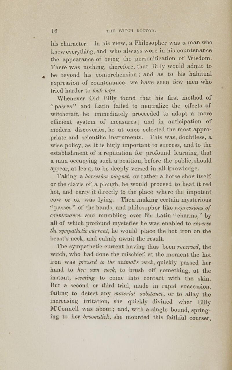 his character. In his view, a Philosopher was a man who knew everything, and who always wore in his countenance the appearance of being the personification of Wisdom. There was nothing, therefore, that Billy would admit to be beyond his comprehension; and as to his habitual expression of countenance, we have seen few men who tried harder to look wise. Whenever Old Billy found that his first method of passes and Latin failed to neutralize the effects of witchcraft, he immediately proceeded to adopt a more efficient system of measures ; and in anticipation of modern discoveries, he at once selected the most appro- priate and scientific instruments. This was, doubtless, a wise policy, as it is higly important to success, and to the establishment of a reputation for profound learning, that a man occupying such a position, before the public, should appear, at least, to be deeply versed in all knowledge. Taking a horseshoe magnet, or rather a horse shoe itself, or the clavis of a plough, he would proceed to heat it red hot, and carry it directly to the place where the impotent cow or ox was lying. Then making certain mysterious passes of the hands, and philosopher-like expressions of countenance, and mumbling over his Latin charms, by all of which profound mysteries he was enabled to reverse the sympathetic current, he would place the hot iron on the beast's neck, and calmly await the result. The sympathetic current having thus been reversed, the witch, who had done the mischief, at the moment the hot iron was pressed to the animal's neck, quickly passed her hand to her own neck, to brush off something, at the instant, seeming to come into contact with the skin. But a second or third trial, made in rapid succession, failing to detect any material substance, or to allay the increasing irritation, she quickly divined what Billy M'Connell was about; and, with a single bound, spring- ing to her broomstick, she mounted this faithful courser,