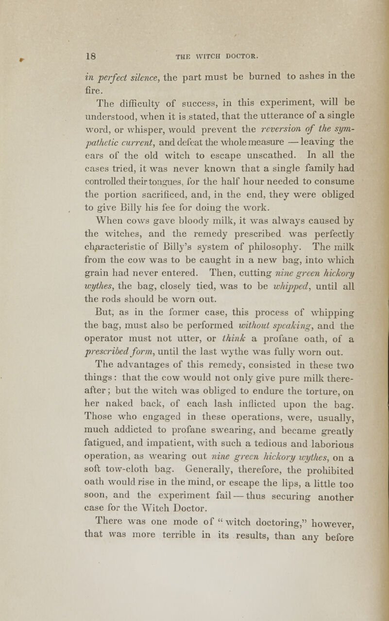 in perfect silence, the part must be burned to ashes in the fire. The difficulty of success, in this experiment, will be understood, when it is stated, that the utterance of a single word, or whisper, would prevent the reversion of the sym- pathetic current, and defeat the whole measure — leaving the ears of the old witch to escape unscathed. In all the cases tried, it was never known that a single family had controlled their tongues, for the half hour needed to consume the portion sacrificed, and, in the end, they were obliged to give Billy his fee for doing the work. When cows gave bloody milk, it was always caused by the witches, and the remedy prescribed was perfectly characteristic of Billy's system of philosophy. The milk from the cow was to be caught in a new bag, into which grain had never entered. Then, cutting nine green hickory wythes, the bag, closely tied, was to be whipped, until all the rods should be worn out. But, as in the former case, this process of whipping the bag, must also be performed without speaking, and the operator must not utter, or think a profane oath, of a prescribed form, until the last wythe was fully worn out. The advantages of this remedy, consisted in these two things: that the cow would not only give pure milk there- after ; but the witch was obliged to endure the torture, on her naked back, of each lash inflicted upon the bag. Those who engaged in these operations, were, usually, much addicted to profane swearing, and became greatly fatigued, and impatient, with such a tedious and laborious operation, as wearing out nine green hickory wythes, on a soft tow-cloth bag. Generally, therefore, the prohibited oath would rise in the mind, or escape the lips, a little too soon, and the experiment fail — thus securing another case for the Witch Doctor. There was one mode of witch doctoring, however, that was more terrible in its results, than any before