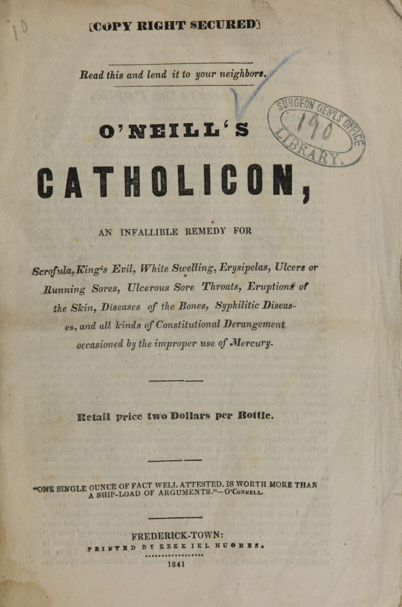 LCOPY RIGHT SECURED} Read this and lend it to your neighbors. O'NEILL' S CAT ICON, AN INFALLIBLE REMEDY FOR 8crofula,King<s Evil, White Swelling, Erysipelas, Ulcers or Running Sores, Ulcerous Sore Throats, Eruptions of the Skin, Diseases of the Bones, Syphilitic Diseas- es, and all kinds of Constitutional Derangement occasioned by the improper use of Mercury. Retail price two Dollars per Bottle. *nv* cjtvpt v OUNCE OF FACT WELL ATTESTED. IS WORTH MORE THAN *ONK SINGLE uu^load QF ARGUMENTS.»_0'ConNell. FREDERICK-TOWN: ffRIVTED BT EZEKIEL H U » B X S • 1841