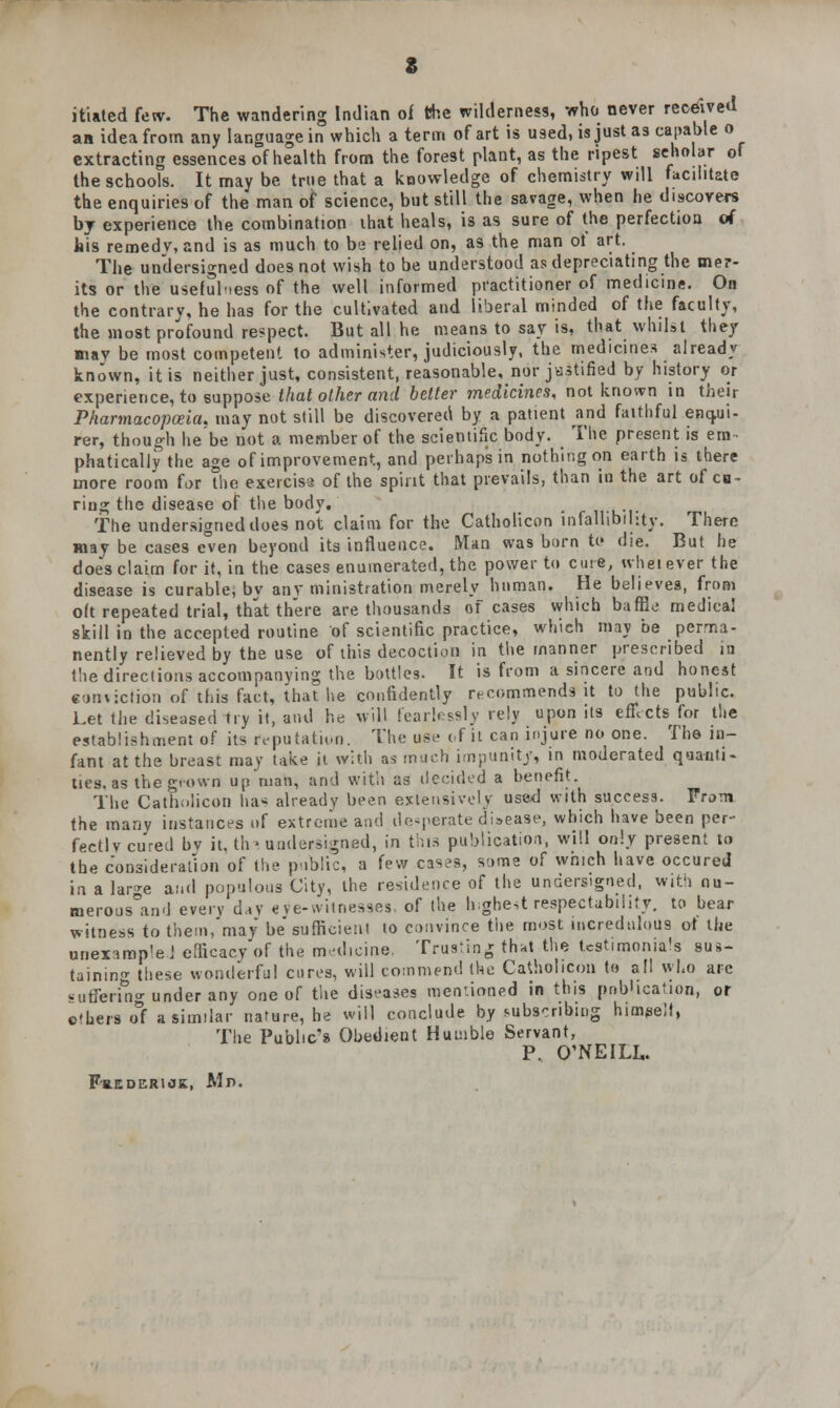 itiated few. The wandering Indian of the wilderness, who never received an idea from any language in which a term of art is used, is just as capable o extracting essences of health from the forest plant, as the ripest seholar of the schools. It may be true that a koowledge of chemistry will facilitate the enquiries of the man of science, but still the savage, when he discovers by experience the combination ihat heals, is as sure of the perfection of his reroedv, and is as much to be relied on, as the man ot art. The undersigned does not wish to be understood as depreciating the mer- its or the usefulness of the well informed practitioner of medicine. On the contrary, he has for the cultivated and liberal minded of the faculty, the most profound respect. But all he means to say is, that whilst they may be most competent to administer, judiciously, the medicines already known, it is neither just, consistent, reasonable, nor justified by history or experience, to suppose that other and belter medicines, not known in their Pharmacopoeia, may not still be discovered by a patient and faithful enqui- rer, though he be not a member of the scientific body. The present is em- phatically the age of improvement, and perhaps in nothing on earth is there more room for the exerciss of the spirit that prevails, than in the art of ca- ring the disease of the body. The undersigned does not claim for the Catholicon infallibility. There may be cases even beyond its influence. Man was born to die. But he doe's claim for it, in the cases enumerated, the power to cute, ivheiever the disease is curable, by anv ministration merely human. He believes, from oft repeated trial, that there are thousands of cases which baffle medical skill in the accepted routine of scientific practice, which may he perma- nently relieved by the use of this decoction in the manner prescribed in the directions accompanying the bottles. It is from a sincere and honest conviction of this fact, that lie confidently recommends it to the public. Let the diseased try it, and he will fearlessly rely upon its efcets for the establishment of its reputation. The use of it can injure no one. The in- fant at the breast may take it with as much impunity, in moderated quanti- ties, as the grown up man, and with as decided a benefit. The Catholicon has already been extensively used with success. From the many instances of extreme and desperate disease, which have been per- fect! v cured bv it, tin undersigned, in this publication, will only present to the consideration of the public, a few cases, some of which have occured in a lar^e and populous City, the residence of the undersigned, with nu- merous0and every day eye-witnesses, of the highest respectability, to bear witness to them, may be sufficient to convince tiie most incredulous ot the uneximp'e J efficacy of the medicine. Trusting that the testimonials sus- taining these wonderful cures, will commend the Catholicon to all who arc sufferuio- under any one of the diseases mentioned in this pnblication, or others of a similar nature, he will conclude by subscribing himeell, The Public's Obedient Humble Servant, P. O'NEILL. Frederick, Mn.