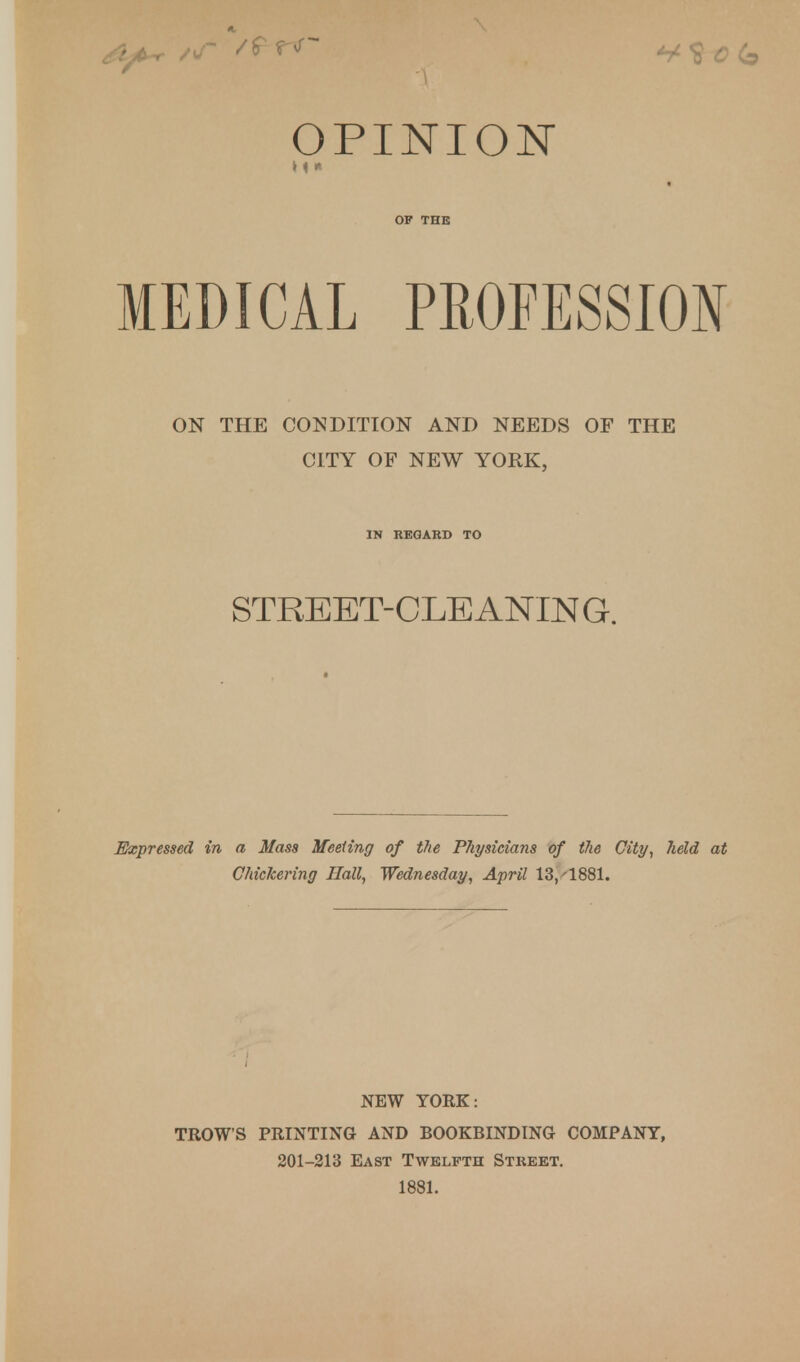 OPINION OF THE MEDICAL PROFESSION Expressed in a Mass Meeting of the Physicians of the City, held at Chickering Hall, Wednesday, April 13,'1881. NEW YORK: TROWS PRINTING AND BOOKBINDING COMPANY, 201-213 East Twelfth Street. 1881. ON THE CONDITION AND NEEDS OF THE CITY OF NEW YORK, IN REGARD TO