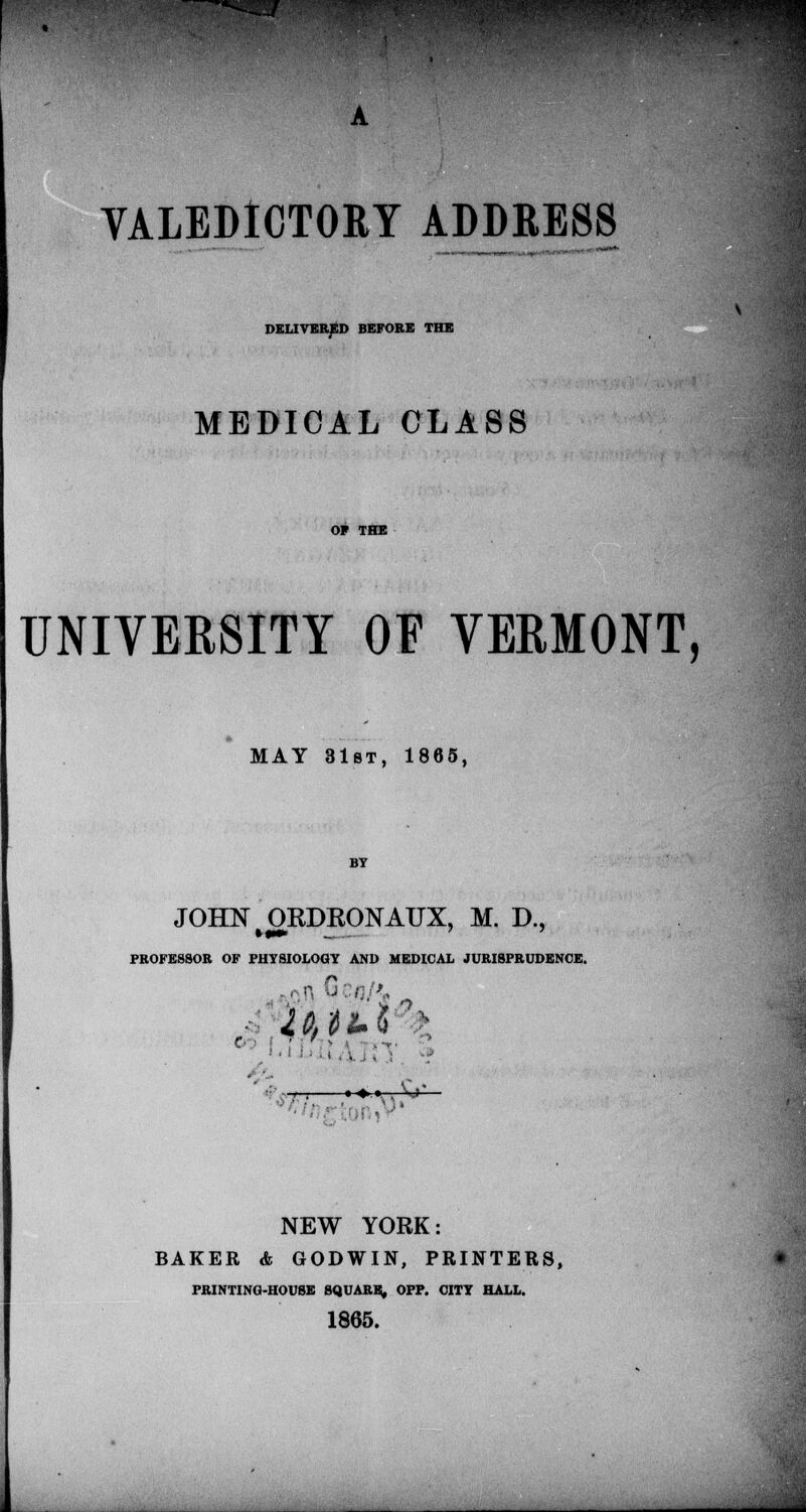 VALEDICTORY ADDRESS DELIVERED BEFORE THE MEDICAL CLASS UNIVERSITY OF VERMONT, MAY 31st, 1865, JOHN ORDKONATJX, M. D., »F PHYSIOLOGY AND MEDIC. PROFESSOR OF PHYSIOLOGY AND MEDICAL JURISPRUDENCE. »♦.».. V>' NEW YORK: BAKER <fc GODWIN, PRINTERS, PRINTING-HOUSE SQUARE, OPP. CITY HALL. 1865.