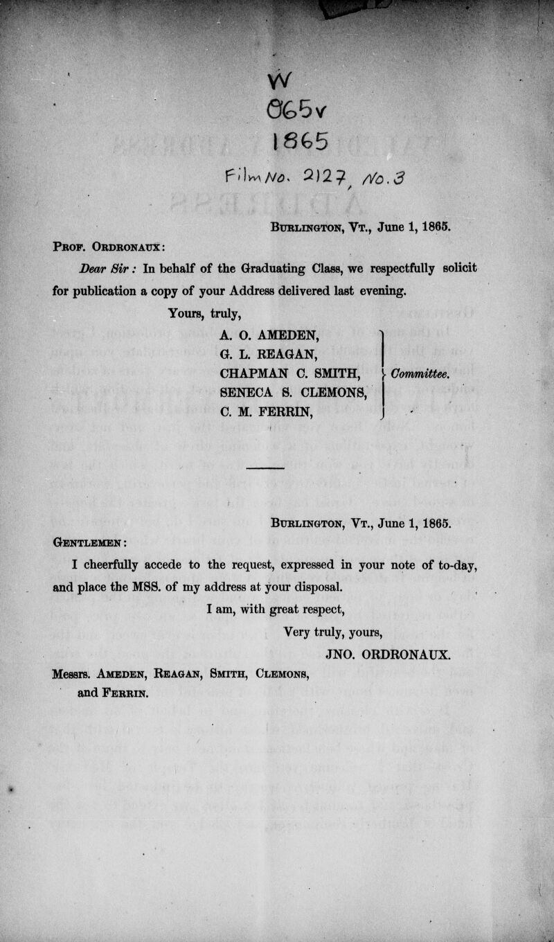 IMJ W <%5vr 18G5 Burlington, Vt., June 1,1865. Prof. Ordronatjx: Dewr Sir: In behalf of the Graduating Class, we respectfully solicit for publication a copy of your Address delivered last evening. Yours, truly, A. O. AMEDEN, G. L. REAGAN, CHAPMAN C. SMITH, i Committee. SENECA S. CLEMONS, C. M. FERRIN, J Burlington, Vt., June 1,1865. Gentlemen : I cheerfully accede to the request, expressed in your note of to-day, and place the MSS. of my address at your disposal. I am, with great respect, Very truly, yours, JNO. ORDRONAUX. Messrs. Ameden, Reagan, Smith, Clemons, and Ferrin.