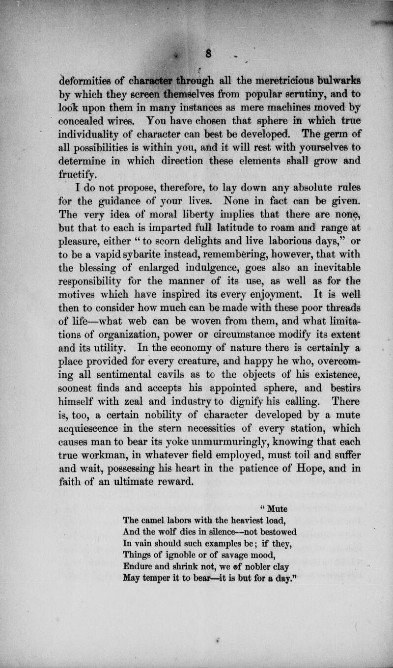 8 . deformities of character through all the meretricious bulwarks by which they screen themselves from popular scrutiny, and to look upon them in many instances as mere machines moved by concealed wires. You have chosen that sphere in which true individuality of character can best be developed. The germ of all possibilities is within you, and it will rest with yourselves to determine in which direction these elements shall grow and fructify. I do not propose, therefore, to lay down any absolute rules for the guidance of your lives. None in fact can be given. The very idea of moral liberty implies that there are none> but that to each is imparted full latitude to roam and range at pleasure, either  to scorn delights and live laborious days, or to be a vapid sybarite instead, remembering, however, that with the blessing of enlarged indulgence, goes also an inevitable responsibility for the manner of its use, as well as for the motives which have inspired its every enjoyment. It is well then to consider how much can be made with these poor threads of life—what web can be woven from them, and what limita- tions of organization, power or circumstance modify its extent and its utility. In the economy of nature there is certainly a place provided for every creature, and happy he who, overcom- ing all sentimental cavils as to the objects of his existence, soonest finds and accepts his appointed sphere, and bestirs himself with zeal and industry to dignify his calling. There is, too, a certain nobility of character developed by a mute acquiescence in the stern necessities of every station, which causes man to bear its yoke unmurmuringly, knowing that each true workman, in whatever field employed, must toil and suffer and wait, possessing his heart in the patience of Hope, and in faith of an ultimate reward.  Mute The camel labors with the heaviest load, And the wolf dies in silence—not bestowed In vain should such examples be; if they, Things of ignoble or of savage mood, Endure and shrink not, we of nobler clay May temper it to bear—it is but for a day.