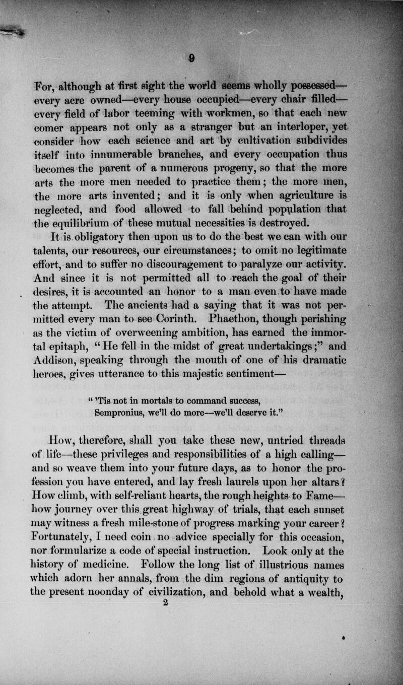 For, although at first sight the world seems wholly possessed— every acre owned—every house occupied—every chair filled— every field of labor teeming with workmen, so that each new comer appears not only as a stranger but an interloper, yet consider how each science and art by cultivation subdivides itself into innumerable branches, and every occupation thus becomes the parent of a numerous progeny, so that the more arts the more men needed to practice them; the more men, the more arts invented; and it is only when agriculture is neglected, and food allowed to fall behind population that the equilibrium of these mutual necessities is destroyed. It is obligatory then upon us to do the best we can with our talents, our resources, our circumstances; to omit no legitimate effort, and to suffer no discouragement to paralyze our activity. And since it is not permitted all to reach the goal of their desires, it is accounted an honor to a man even to have made the attempt. The ancients had a saying that it was not per- mitted every man to see Corinth. Phaethon, though perishing as the victim of overweening ambition, has earned the immor- tal epitaph,  He fell in the midst of great undertakings; and Addison, speaking through the mouth of one of his dramatic heroes, gives utterance to this majestic sentiment—  Tis not in mortals to command success, Sempronius, we'll do more—we'll deserve it. How, therefore, shall you take these new, untried threads of life—these privileges and responsibilities of a high calling— and so weave them into your future days, as to honor the pro- fession you have entered, and lay fresh laurels upon her altars? How climb, with self-reliant hearts, the rough heights to Fame— how journey over this great highway of trials, that each sunset may witness a fresh mile-stone of progress marking your career ? Fortunately, I need coin no advice specially for this occasion, nor forinularize a code of special instruction. Look only at the history of medicine. Follow the long list of illustrious names which adorn her annals, from the dim regions of antiquity to the present noonday of civilization, and behold what a wealth,