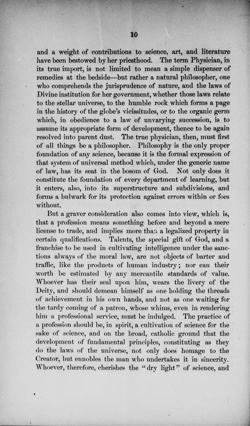 and a weight of contributions to science, art, and literature have been bestowed by her priesthood. The term Physician, in its true import, is not limited to mean a simple dispenser of remedies at the bedside—but rather a natural philosopher, one who comprehends the jurisprudence of nature, and the laws of Divine institution for her government, whether those laws relate to the stellar universe, to the humble rock which forms a page in the history of the globe's vicissitudes, or to the organic germ which, in obedience to a law of unvarying succession, is to assume its appropriate form of development, thence to be again resolved into parent dust. The true physician, then, must first of all tilings be a philosopher. Philosophy is the only proper foundation of any science, because it is the formal expression of that system of universal method which, under the generic name of law, has its seat in the bosom of God. Not only does it constitute the foundation of every department of learning, but it enters, also, into its superstructure and subdivisions, and forms a bulwark for its protection against errors within or foes without. But a graver consideration also comes into view, which is, that a profession means something before and beyond a mere license to trade, and implies more than a legalized property in certain qualifications. Talents, the special gift of God, and a franchise to be used in cultivating intelligence under the sanc- tions always of the moral law, are not objects of barter and traffic, like the products of human industry; nor can their worth be estimated by any mercantile standards of value. Whoever has their seal upon him, wears the livery of the Deity, and should demean himself as one holding the threads of achievement in his own hands, and not as one waiting for the tardy coining of a patron, whose whims, even in rendering him a professional service, must be indulged. The practice of a profession should be, in spirit, a cultivation of science for the sake of science, and on the broad, catholic ground that the development of fundamental principles, constituting as they do the laws of the universe, not only does homage to the Creator, but ennobles the man who undertakes it in sincerity. Whoever, therefore, cherishes the  dry light of science, and