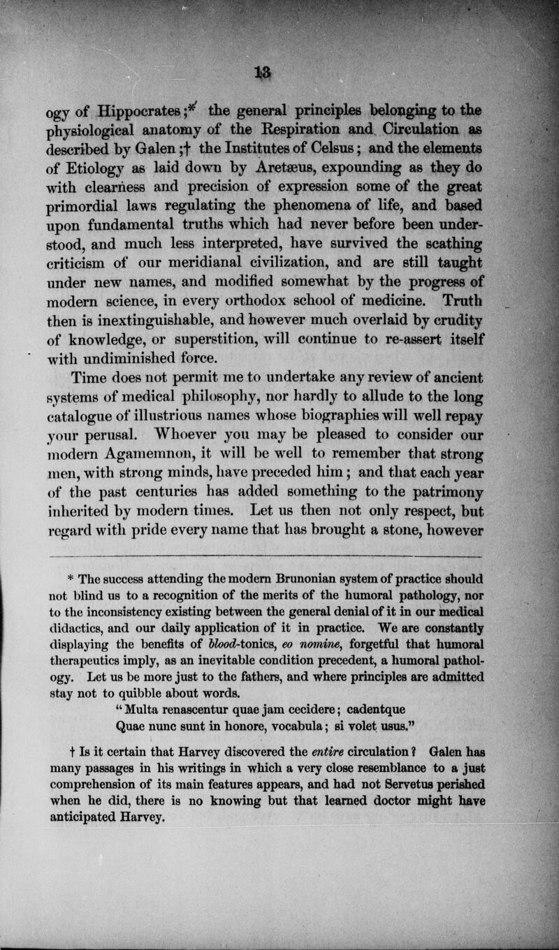 13 ogy of Hippocrates j* the general principles belonging to the physiological anatomy of the Respiration and Circulation as described by Galen ;f the Institutes of Celsus; and the elements of Etiology as laid down by Aretaeus, expounding as they do with clearness and precision of expression some of the great primordial laws regulating the phenomena of life, and based upon fundamental truths which had never before been under- stood, and much less interpreted, have survived the scathing criticism of our meridianal civilization, and are still taught under new names, and modified somewhat by the progress of modern science, in every orthodox school of medicine. Truth then is inextinguishable, and however much overlaid by crudity of knowledge, or superstition, will continue to re-assert itself with undiminished force. Time does not permit me to undertake any review of ancient systems of medical philosophy, nor hardly to allude to the long catalogue of illustrious names whose biographies will well repay your perusal. Whoever you may be pleased to consider our modern Agamemnon, it will be well to remember that strong men, with strong minds, have preceded him; and that each year of the past centuries has added something to the patrimony inherited by modern times. Let us then not only respect, but regard with pride every name that has brought a stone, however * The success attending the modern Brunonian system of practice should not blind us to a recognition of the merits of the humoral pathology, nor to the inconsistency existing between the general denial of it in our medical didactics, and our daily application of it in practice. We are constantly displaying the benefits of Wood-tonics, eo nomine, forgetful that humoral therapeutics imply, as an inevitable condition precedent, a humoral pathol- ogy. Let us be more just to the fathers, and where principles are admitted stay not to quibble about words.  Multa renascentur quae jam cecidere; cadentque Quae nunc sunt in honore, vocabula; si volet usus. f Is it certain that Harvey discovered the entire circulation ? Galen has many passages in his writings in which a very close resemblance to a just comprehension of its main features appears, and had not Servetus perished when he did, there is no knowing but that learned doctor might have anticipated Harvey.