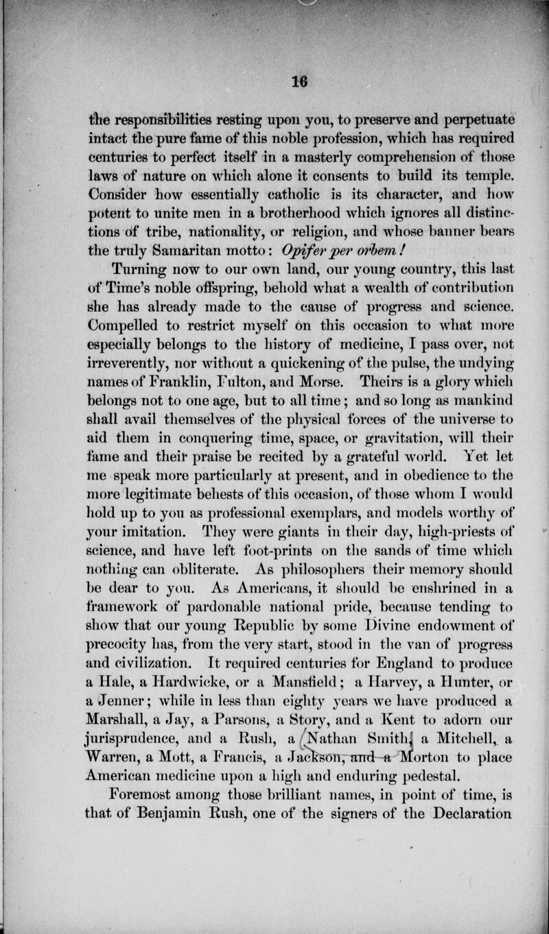 the responsibilities resting upon you, to preserve and perpetuate intact the pure fame of this noble profession, which has required centuries to perfect itself in a masterly comprehension of those laws of nature on which alone it consents to build its temple. Consider how essentially catholic is its character, and how potent to unite men in a brotherhood which ignores all distinc- tions of tribe, nationality, or religion, and whose banner bears the truly Samaritan motto: Opifer per o?'hem ! Turning now to our own land, our young country, this last of Time's noble offspring, behold what a wealth of contribution she has already made to the cause of progress and science. Compelled to restrict myself on this occasion to what more especially belongs to the history of medicine, I pass over, not irreverently, nor without a quickening of the pulse, the undying names of Franklin, Fulton, and Morse. Theirs is a glory which belongs not to one age, but to all time; and so long as mankind shall avail themselves of the physical forces of the universe to aid them in conquering time, space, or gravitation, will their fame and their praise be recited by a grateful world. Yet let me speak more particularly at present, and in obedience to the more legitimate behests of this occasion, of those whom I would hold up to you as professional exemplars, and models worthy of your imitation. They were giants in their day, high-priests of science, and have left foot-prints on the sands of time which nothing can obliterate. As philosophers their memory should be dear to you. As Americans, it should be enshrined in a framework of pardonable national pride, because tending to show that our young Republic by some Divine endowment of precocity has, from the very start, stood in the van of progress and civilization. It required centuries for England to produce a Hale, a Hardwicke, or a Mansfield ; a Harvey, a Hunter, or a (Tenner; while in less than eighty years we have produced a Marshall, a Jay, a Parsons, a Story, and a Kent to adorn our jurisprudence, and a Rush, a 'Nathan Smith| a Mitchell, a Warren, a Mott, a Francis, a Jackson, ami -a Morton to place American medicine upon a high and enduring pedestal. Foremost among those brilliant names, in point of time, is that of Benjamin Rush, one of the signers of the Declaration