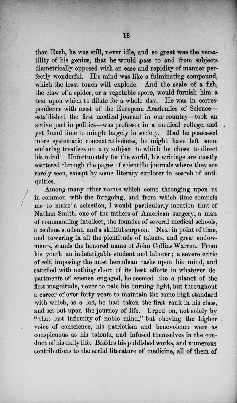 than Rush, he was still, never idle, and so great was the versa- tility of his genius, that he would .pass to and from subjects diametrically opposed with an ease and rapidity of manner per- fectly wonderful. His mind was like a fulminating compound, which the least touch will explode. And the scale of a fish, the claw of a spider, or a vegetable spore, would furnish him a text upon which to dilate for a whole day. He was in corres- pondence with most of the European Academies of Science— established the first medical journal in our country—took an active part in politics—was professor in a medical college, and yet found time to mingle largely in society. Had he possessed more systematic concentrativeness, he might have left some enduring treatises on any subject to which he chose to direct his mind. Unfortunately for the world, his writings are mostly scattered through the pages of scientific journals where they are rarely seen, except by some literary explorer in search of anti- quities. Among many other names which come thronging upon us in common with the foregoing, and from which time compels me to make a selection, I would particularly mention that of Nathan Smith, one of the fathers of American surgery, a man of commanding intellect, the founder of several medical schools, a zealous student, and a skillful surgeon. Next in point of time, and towering in all the plentitude of talents, and great endow- ments, stands the honored name of John Collins Warren. From his youth an indefatigable student and laborer; a severe critic of self, imposing the most herculean tasks upon his mind, and satisfied with nothing short of its best efforts in whatever de- partments of science engaged, he seemed like a planet of the first magnitude, never to pale his burning light, but throughout a career of over forty years to maintain the same high standard with which, as a lad, he had taken the first rank in his class, and set out upon the journey of life. Urged on, not solely by  that last infirmity of noble mind, but obeying the higher voice of conscience, his patriotism and benevolence were as conspicuous as his talents, and infused themselves in the con- duct of his daily life. Besides his published works, and numerous contributions to the serial literature of medicine, all of them of