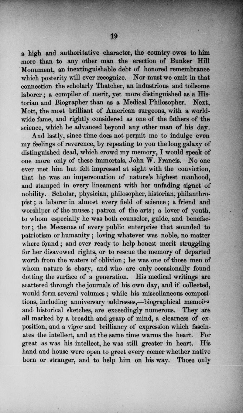 .; , - y ,. : ... ... . 19 a high and authoritative character, the country owes to him more than to any other man the erection of Bunker Hill Monument, an inextinguishable debt of honored remembrance which posterity will ever recognize. Nor must we omit in that connection the scholarly Thatcher, an industrious and toilsome laborer; a compiler of merit, yet more distinguished as a His- torian and Biographer than as a Medical Philosopher. Next, Mott, the most brilliant of American surgeons, with a world- wide fame, and rightly considered as one of the fathers of the science, which he advanced beyond any other man of his day. And lastly, since time does not permit me to indulge even my feelings of reverence, by repeating to you the long galaxy of distinguished dead, which crowd my memory, I would speak of one more only of these immortals, John W. Francis. No one ever met him but felt impressed at sight with the conviction, that he was an impersonation of nature's highest manhood, and stamped in every lineament with her unfading signet of nobility. Scholar, physician, philosopher, historian, philanthro- pist ; a laborer in almost every field of science; a friend and worshiper of the muses ; patron of the arts; a lover of youth, to whom especially he was both counselor, guide, and benefac- tor ; the Mecsenas of every public enterprise that sounded to patriotism or humanity ; loving whatever was noble, no matter where found; and ever ready to help honest merit struggling for her disavowed rights, or to rescue the memory of departed worth from the waters of oblivion; he was one of those men of whom nature is chary, and who are only occasionally found dotting the surface of a generation. His medical writings are scattered through the journals of his own day, and if collected, would form several volumes ; while his miscellaneous composi- tions, including anniversary addresses,—biographical memoir and historical sketches, are exceedingly numerous. They are all marked by a breadth and grasp of mind, a clearness of ex- position, and a vigor and brilliancy of expression which fascin- ates the intellect, and at the same time warms the heart. For great as was his intellect, he was still greater in heart. His hand and house were open to greet every comer whether native born or stranger, and to help him on his way. Those only