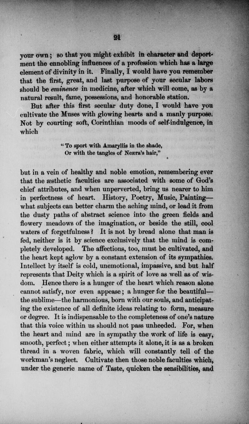f**;»ft<v^ .f ' * £* -'- 21 your own; so that you might exhibit in character and deport- ment the ennobling influences of a profession which has a large element of divinity in it. Finally, I would have you remember that the first, great, and last purpose of your secular labors should be eminence in medicine, after which will come, as by a natural result, fame, possessions, and honorable station. But after this first secular duty done, I would have you cultivate the Muses with glowing hearts and a manly purpose. Not by courting soft, Corinthian moods of self-indulgence, in which  To sport with Amaryllis in the shade, Or with the tangles of Neaera's hair, but in a vein of healthy and noble emotion, remembering ever that the aesthetic faculties are associated with some of God's chief attributes, and when unperverted, bring us nearer to him in perfectness of heart. History, Poetry, Music, Painting— what subjects can better charm the aching mind, or lead it from the dusty paths of abstract science into the green fields and flowery meadows of the imagination, or beside the still, cool waters of forgetfulness ? It is not by bread alone that man is fed, neither is it by science exclusively that the mind is com- pletely developed. The affections, too, must be cultivated, and the heart kept aglow by a constant extension of its sympathies. Intellect by itself is cold, unemotional, impassive, and but half represents that Deity which is a spirit of love as well as of wis- dom. Hence there is a hunger of the heart which reason alone cannot satisfy, nor even appease; a hunger for the beautiful— the sublime—the harmonious, born with our souls, and anticipat- ing the existence of all definite ideas relating to form, measure or degree. It is indispensable to the completeness of one's nature that this voice within us should not pass unheeded. For, when the heart and mind are in sympathy the work of life is easy, smooth, perfect; when either attempts it alone, it is as a broken thread in a woven fabric, which will constantly tell of the workman's neglect. Cultivate then those noble faculties which, under the generic name of Taste, quicken the sensibilities, and