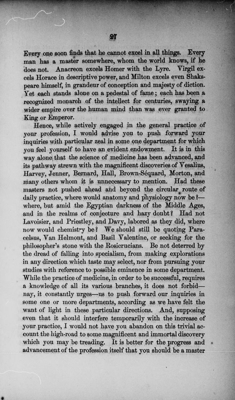 m^^m>mmm$> V Every one soon finds that he cannot excel in all things. Every man has a master somewhere, whom the world knows, if he does not. Anacreon excels Homer with the Lyre. Virgil ex- cels Horace in descriptive power, and Milton excels even Shaks- peare himself, in grandeur of conception and majesty of diction. Yet each stands alone on a pedestal of fame; each has been a recognized monarch of the intellect for centuries, swaying a wider empire over the human mind than was ever granted to King or Emperor. Hence, while actively engaged in the general practice of your profession, I would advise you to push forward your inquiries with particular zeal in some one department for which you feel yourself to have an evident endowment. It is in this way alone\ that the science of medicine has been advanced, and its pathway strewn with the magnificent discoveries of Yesalius, Harvey, Jenner, Bernard, Hall, Brown-Sequard, Morton, and many others whom it is unnecessary to mention. Had these masters not pushed ahead and beyond the circular route of daily practice, where would anatomy and physiology now be ?— where, but amid the Egyptian darkness of the Middle Ages, and in the realms of conjecture and hazy doubt ? Had not Lavoisier, and Priestley, and Davy, labored as they did, where now would chemistry be % We should still be quoting Para- celsus, Yan Helmont, and Basil Yalentine, or seeking for the philosopher's stone with the Rosicrucians. Be not deterred by the dread of falling into specialism, from making explorations in any direction which taste may select, nor from pursuing your studies with reference to possible eminence in some department. While the practice of medicine, in order to be successful, requires a knowledge of all its various branches, it does not forbid— nay, it constantly urges—us to push forward our inquiries in some one or more departments, according as we have felt the want of light in these particular directions. And, supposing even that it should interfere temporarily with the increase of your practice, I would not have you abandon on this trivial ac- count the high-road to some magnificent and immortal discovery which you may be treading. It is better for the progress and advancement of the profession itself that you should be a master