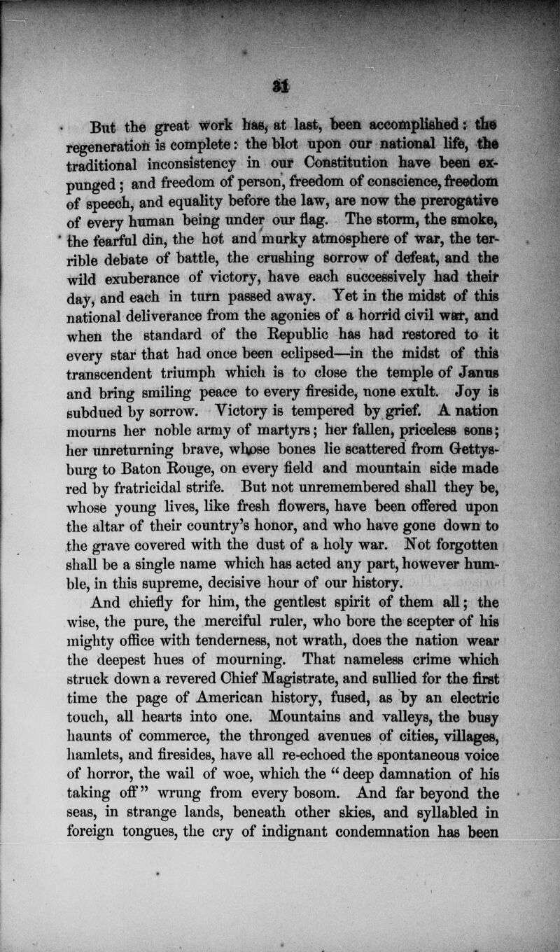JJPPPIP u But the great work has, at last, been accomplished: the regeneration is complete: the blot upon our national life, thfc traditional inconsistency in our Constitution have been ex- punged ; and freedom of person, freedom of conscience, freedom of speech, and equality before the law, are now the prerogative of every human being under our flag. The storm, the smoke, the fearful din, the hot and murky atmosphere of war, the ter- rible debate of battle, the crushing sorrow of defeat, and the wild exuberance of victory, have each successively had their day, and each in turn passed away. Yet in the midst of this national deliverance from the agonies of a horrid civil war, and when the standard of the Republic has had restored to it every star that had once been eclipsed—in the midst of this transcendent triumph which is to close the temple of Janus and bring smiling peace to every fireside, none exult. Joy is subdued by sorrow. Victory is tempered by grief. A nation mourns her noble army of martyrs; her fallen, priceless sons; her unreturning brave, whpse bones lie scattered from Gettys- burg to Baton Rouge, on every field and mountain side made red by fratricidal strife. But not unremembered shall they be, whose young lives, like fresh flowers, have been offered upon the altar of their country's honor, and who have gone down to the grave covered with the dust of a holy war. Not forgotten shall be a single name which has acted any part, however hum- ble, in this supreme, decisive hour of our history. And chiefly for him, the gentlest spirit of them all; the wise, the pure, the merciful ruler, who bore the scepter of his mighty office with tenderness, not wrath, does the nation wear the deepest hues of mourning. That nameless crime which struck down a revered Chief Magistrate, and sullied for the first time the page of American history, fused, as by an electric touch, all hearts into one. Mountains and valleys, the busy haunts of commerce, the thronged avenues of cities, villages, hamlets, and firesides, have all re-echoed the spontaneous voice of horror, the wail of woe, which the  deep damnation of his taking off wrung from every bosom. And far beyond the seas, in strange lands, beneath other skies, and syllabled in foreign tongues, the cry of indignant condemnation has been
