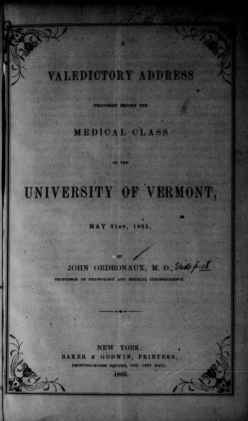 VALEDICTORY ADDRESS DELIVERED BEFORE THE MEDICAL CLASS UNIVERSITY OF VERMONT, MAY 31st, 1865, JOHN ORDRONAUX, M. £>., l/uOfiiL PROFESSOR OF. PHYSIOLOGY AND MEDICAL JUIUSPRUDENCE. NEW YORK: BAKER & GODWIN, PRINTERS, PRINTING-HOUSE SQUARE, OPP. CITY HALL. 1865.