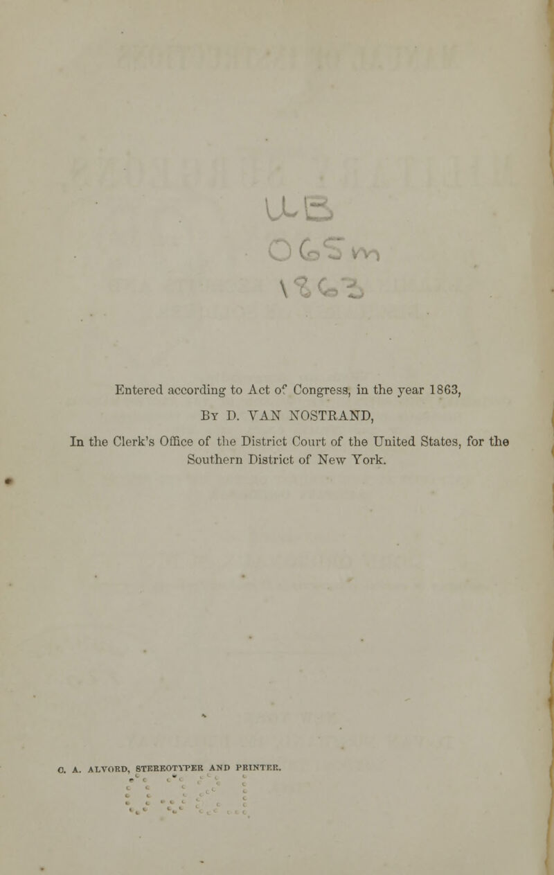 u Entered according to Act of Congress, in the year 1863, By D. VAN NOSTRAND, In the Clerk's Office of the District Court of the United States, for the Southern District of New York. O. A. ALVORD, 8TKREOTYPER AND PRINTKR.