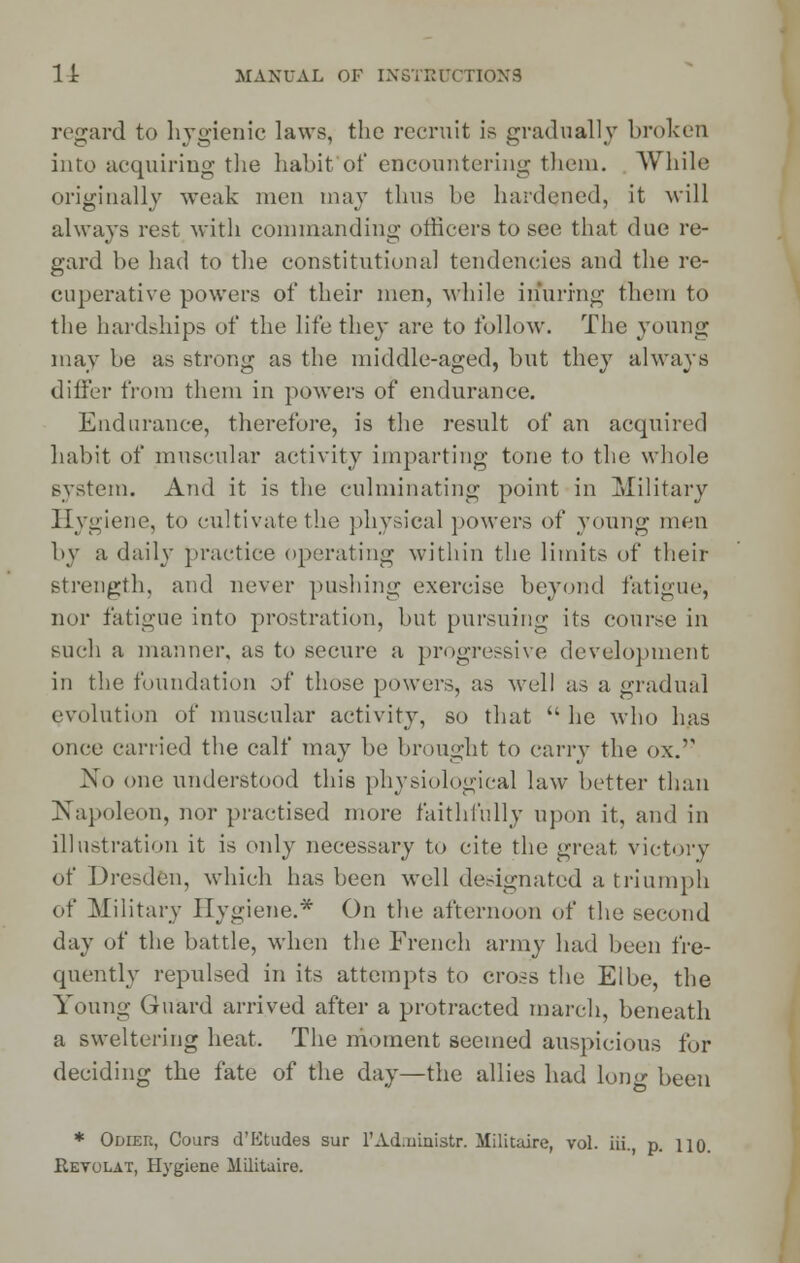 regard to hygienic laws, the recruit is gradually broken into acquiring the habit'of encountering them. While originally weak men may thus be hardened, it will always rest with commanding officers to see that due re- gard be had to the constitutional tendencies and the re- cuperative powers of their men, while inuring them to the hardships of the life they are to follow. The young may be as strong as the middle-aged, but they always differ from them in powers of endurance. Endurance, therefore, is the result of an acquired habit of muscular activity imparting tone to the whole system. And it is the culminating point in Military Hygiene, to cultivate the physical powers of young men by a daily practice operating within the limits of their strength, and never pushing exercise beyond fatigue, nor fatigue into prostration, but pursuing its course in such a manner, as to secure a progressive development in the foundation of those powers, as well as a gradual evolution of muscular activity, so that  he who has once carried the calf may be brought to carry the ox. No one understood this physiological law better than Napoleon, nor practised more faithfully upon it, and in illustration it is only necessary to cite the great victory of Dresden, which has been well designated a triumph of Military Hygiene.* On the afternoon of the second day of the battle, when the French army had been fre- quently repulsed in its attempts to cross the Elbe, the Young Guard arrived after a protracted march, beneath a sweltering heat. The moment seemed auspicious for deciding the fate of the day—the allies had lom>- been * Odier, Cours d'Etudes sur l'Ad.mnistr. Miliuure, vol. iii., p. no. Revolat, Hygiene Militaire.