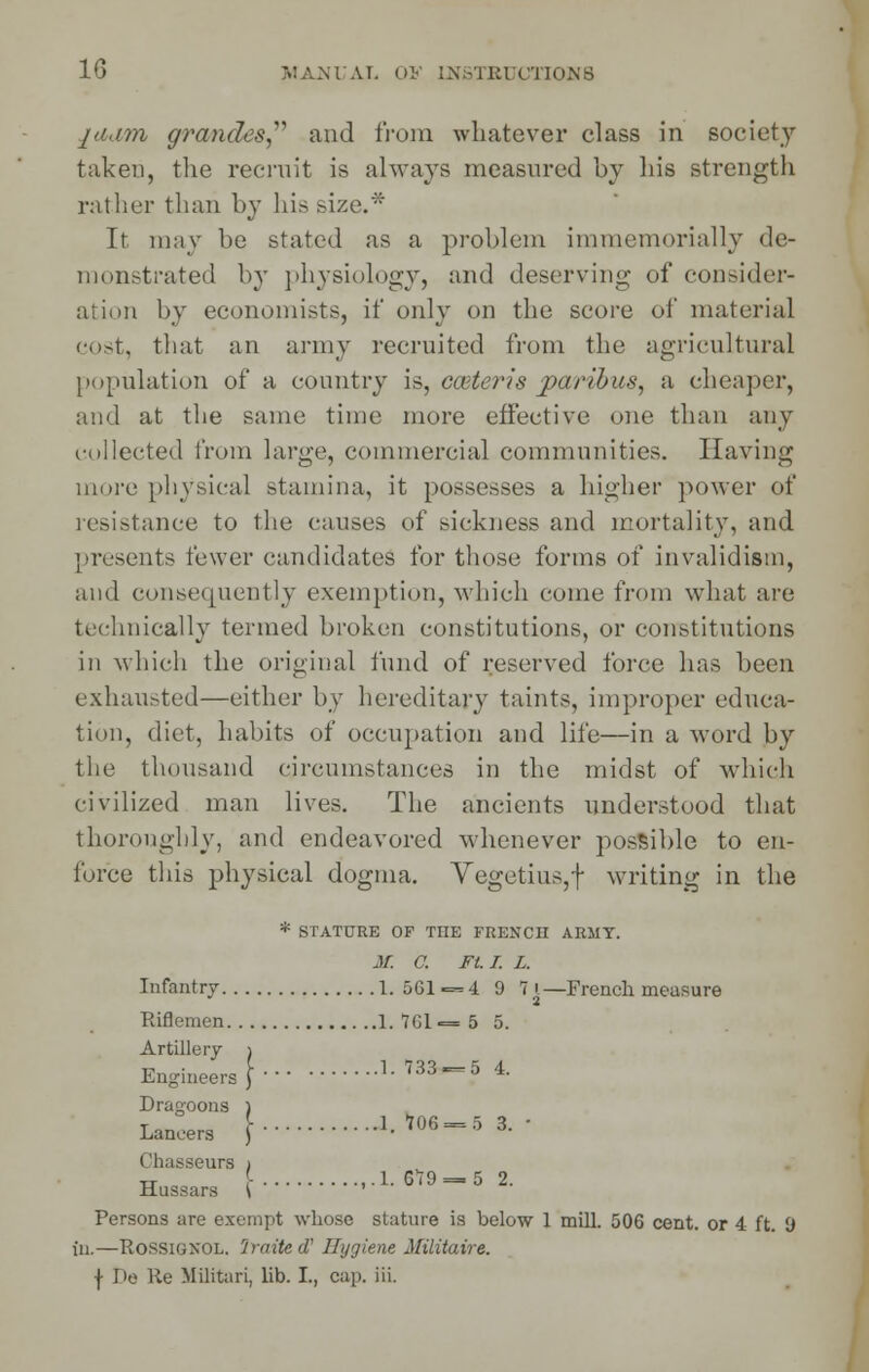 jii.im grandes, and from whatever class in society taken, the recruit is always measured by his strength rather than by his size.* It may be stated as a problem immemorially de- monstrated by physiology, and deserving of consider- ation by economists, if only on the score of material cost, that an army recruited from the agricultural population of a country is, center is paribus, a cheaper, and at the same time more effective one than any rollected from large, commercial communities. Having more physical .stamina, it possesses a higher power of resistance to the causes of sickness and mortality, and presents fewer candidates for those forms of invalidism, and consequently exemption, which come from what are technically termed broken constitutions, or constitutions in which the original fund of reserved force has been exhausted—either by hereditary taints, improper educa- tion, diet, habits of occupation and life—in a word by the thousand circumstances in the midst of which civilized man lives. The ancients understood that thoroughly, and endeavored whenever possible to en- force this physical dogma. Vegetius,f writing in the * STATURE OF THE FRENCH ARMY. M. C. Ft. I. L. Infantry 1.561 = 4 9 7 i—French measure Riflemen 1.761=5 5. Artillery i Engineers} 1-733 = 5 4. Dragoons ) Lancers \ 1.706 = 5 3. Chasseurs > Hussars \ ''  == Persons are exempt whose stature is below 1 mill. 506 cent, or 4 ft. 9 in.—Rossignol. 'Jraited' Hygiene Militaire. f De Re Militari, lib. I., cap. iii.