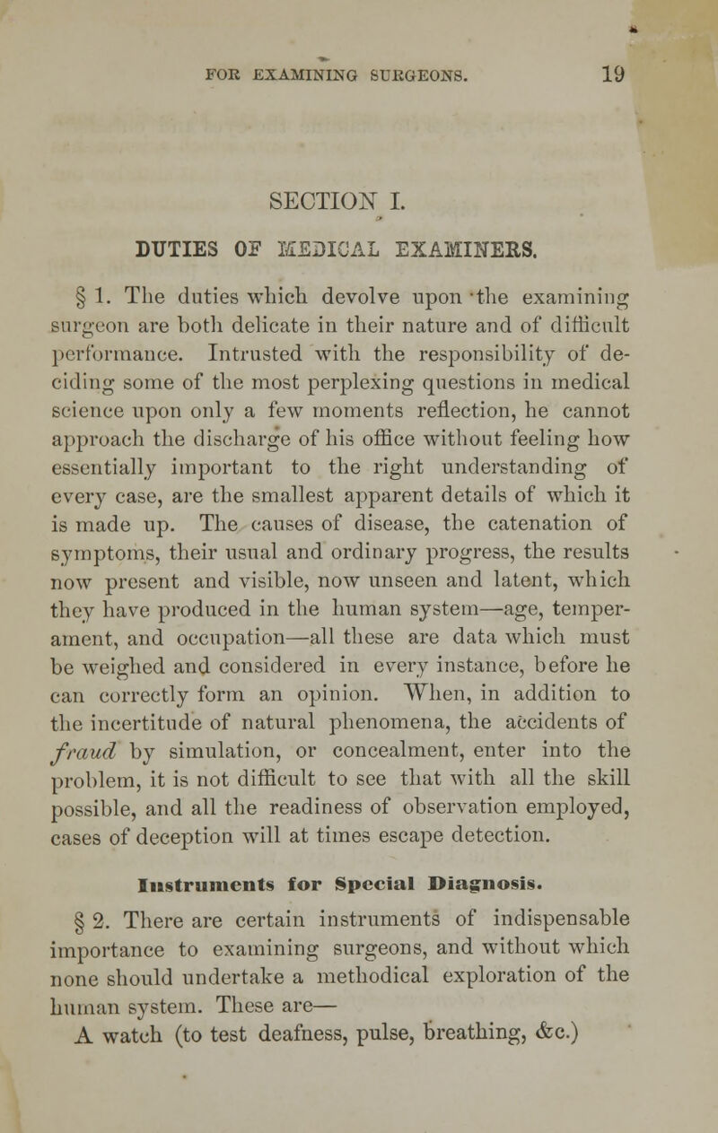 SECTION I. DUTIES OF MEDICAL EXAMINERS. § 1. The duties which devolve upon 'the examining surgeon are both delicate in their nature and of difficult performance. Intrusted with the responsibility of de- ciding some of the most perplexing questions in medical science upon only a few moments reflection, he cannot approach the discharge of his office without feeling how essentially important to the right understanding of every case, are the smallest apparent details of which it is made up. The causes of disease, the catenation of symptoms, their usual and ordinary progress, the results now present and visible, now unseen and latent, which they have produced in the human system—age, temper- ament, and occupation—all these are data which must be weighed and considered in every instance, before he can correctly form an opinion. When, in addition to the incertitude of natural phenomena, the accidents of fraud by simulation, or concealment, enter into the problem, it is not difficult to see that with all the skill possible, and all the readiness of observation employed, cases of deception will at times escape detection. Iu§truments for Special Diagnosis. § 2. There are certain instruments of indispensable importance to examining surgeons, and without which none should undertake a methodical exploration of the human system. These are— A watch (to test deafness, pulse, breathing, &c.)