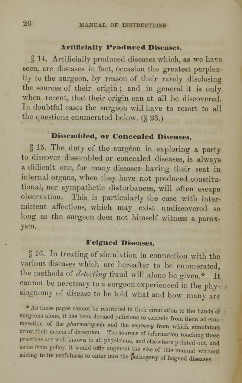 Artificially Produced Diseases. § 14. Artificially produced diseases which, as we hare seen, are diseases in fact, occasion the greatest perplex- ity to the surgeon, by reason of their rarely disclosing the sources of their origin ; and in general it is only when recent, that their origin can at all be discovered. In doubtful cases the surgeon will have to resort to all the questions enumerated below. (§ 23.) Dissembled, or Concealed Diseases. § 15. The duty of the surgeon in exploring a party to discover dissembled or concealed diseases, is always a difficult one, for many diseases- having their seat in internal organs, when they have not produced constitu- tional, nor sympathetic disturbances, will often escape observation. This is particularly the case with inter- mittent affections, which may exist undiscovered so long as the surgeon does not himself witness a parox- ysm. Feigned Diseases. § 16. In treating of simulation in connection with the various diseases which are hereafter to be enumerated, the methods of detecting fraud will alone be given.* It cannot be necessary to a surgeon experienced in the phy- siognomy of disease to be told what and how many ara * As these pages cannot be restricted in their circulation to the hands of surgeons alone, it has been deemed judicious to exclude from them all enu- meration of the pharmacopoeia and the enginery from which simulators draw their means of deception. The sources of information touching these practices are well known to all physicians, and elsewhere pointed out and aside from policy, it would otfly augment the size of this manual without adding to its usefulness to enter into the pathogeny of feigned diseases