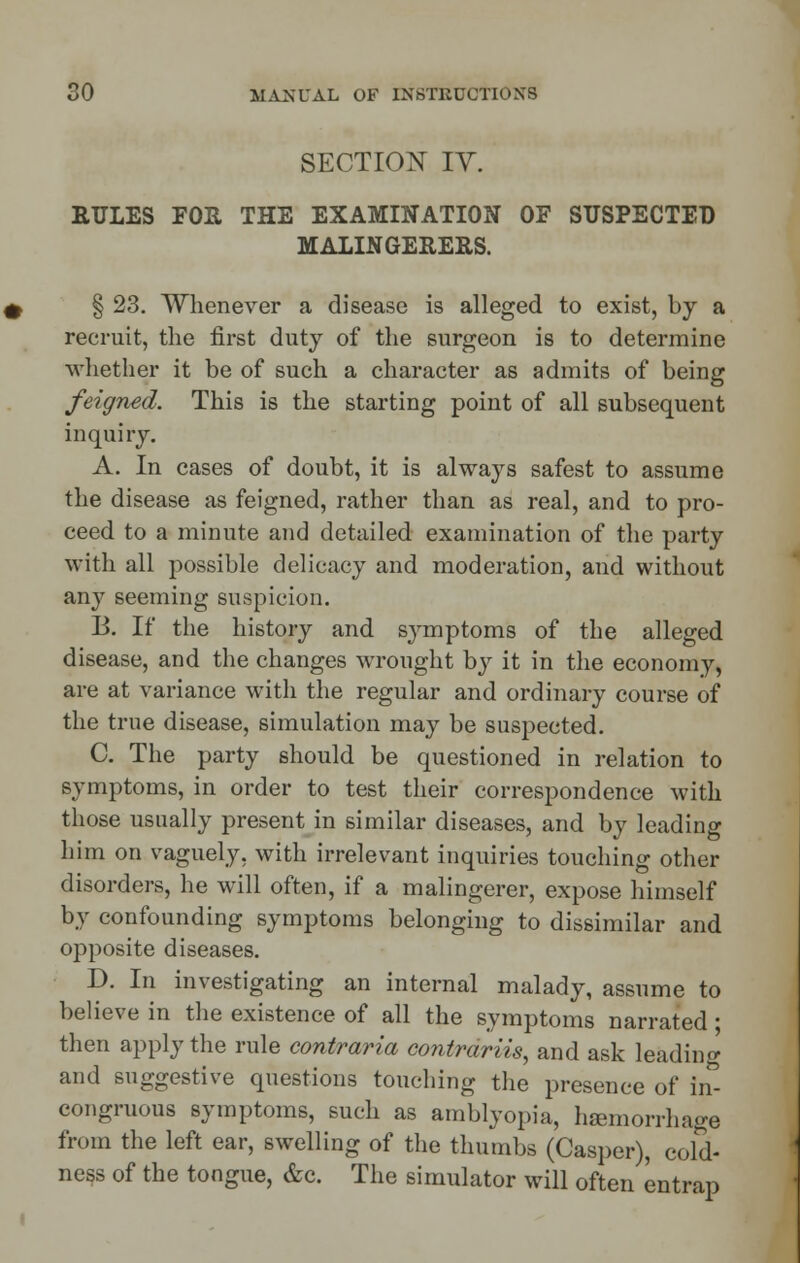 SECTION IV. RULES FOR THE EXAMINATION OF SUSPECTED MALINGERERS. § 23. Whenever a disease is alleged to exist, by a recruit, the first duty of the surgeon is to determine whether it be of such a character as admits of being feigned. This is the starting point of all subsequent inquiry. A. In cases of doubt, it is always safest to assume the disease as feigned, rather than as real, and to pro- ceed to a minute and detailed examination of the party with all possible delicacy and moderation, and without any seeming suspicion. B. If the history and symptoms of the alleged disease, and the changes wrought by it in the economy, are at variance with the regular and ordinary course of the true disease, simulation may be suspected. C. The party should be questioned in relation to symptoms, in order to test their correspondence with those usually present in similar diseases, and by leading him on vaguely, with irrelevant inquiries touching other disorders, he will often, if a malingerer, expose himself by confounding symptoms belonging to dissimilar and opposite diseases. D. In investigating an internal malady, assume to believe in the existence of all the symptoms narrated; then apply the rule contraria contrariis, and ask leading and suggestive questions touching the presence of in- congruous symptoms, such as amblyopia, hemorrhage from the left ear, swelling of the thumbs (Casper), cold- ness of the tongue, &c. The simulator will often entrap