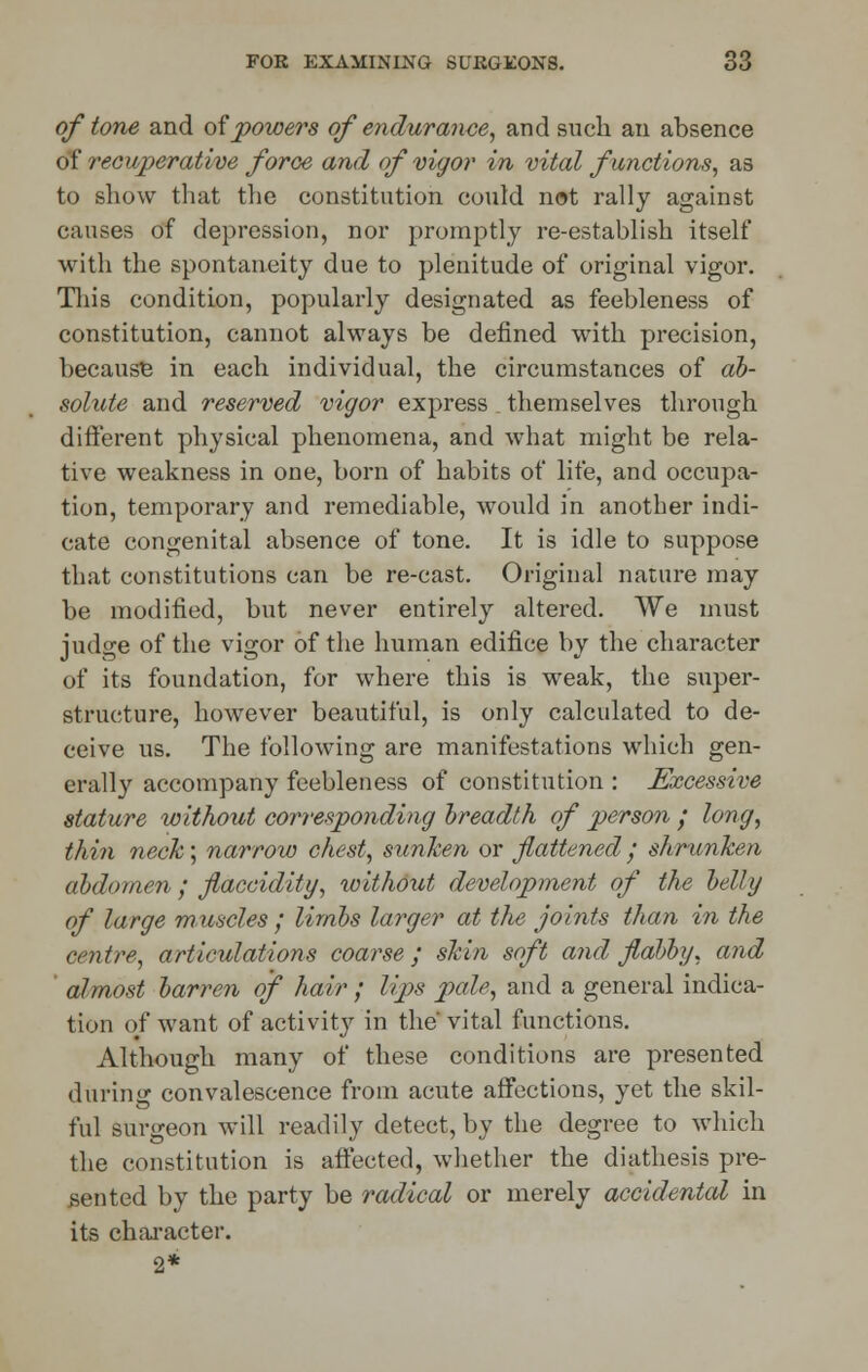 of tone and of powers of endurance, and such an absence of recuperative force and of vigor in vital functions, as to show that the constitution could not rally against causes of depression, nor promptly re-establish itself with the spontaneity due to plenitude of original vigor. This condition, popularly designated as feebleness of constitution, cannot always be defined with precision, because in each individual, the circumstances of ab- solute and reserved vigor express themselves through different physical phenomena, and what might be rela- tive weakness in one, born of habits of life, and occupa- tion, temporary and remediable, would in another indi- cate congenital absence of tone. It is idle to suppose that constitutions can be re-cast. Original nature may be modified, but never entirely altered. We must iudo-e of the vio-or of the human edifice by the character of its foundation, for where this is weak, the super- structure, however beautiful, is only calculated to de- ceive us. The following are manifestations which gen- erally accompany feebleness of constitution : Excessive stature without corresponding breadth of person ; long, thin neck; narrow chest, sunken or flattened ; shrunken abdomen ; flaccidity, without development of the belly of large muscles ; limbs larger at the joints than in the centre, articulations coarse; skin soft and flabby, and almost barren of hair ; lips pale, and a general indica- tion of want of activity in the' vital functions. Although many of these conditions are presented during convalescence from acute affections, yet the skil- ful surgeon will readily detect, by the degree to which the constitution is affected, whether the diathesis pre- sented by the party be radical or merely accidental in its character. 2*