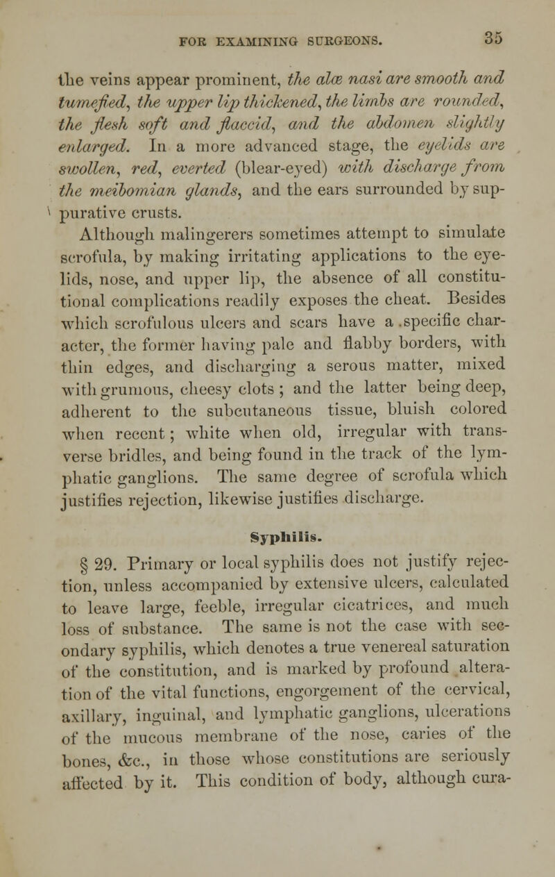 the veins appear prominent, the alee nasi are smooth and tumefied, the upper lip thickened, the limbs are rounded, the flesh soft and flaccid, and the abdomen slightty enlarged. In a more advanced stage, the eyelids are swollen, red, everted (blear-eyed) with discharge from the meibomian glands, and the ears surrounded by sup- purative crusts. Although malingerers sometimes attempt to simulate scrofula, by making irritating applications to the eye- lids, nose, and upper lip, the absence of all constitu- tional complications readily exposes the cheat. Besides which scrofulous ulcers and scars have a .specific char- acter, the former having pale and flabby borders, with thin edges, and discharging a serous matter, mixed withgrumous, cheesy clots; and the latter being deep, adherent to the subcutaneous tissue, bluish colored when recent; white when old, irregular with trans- verse bridles, and being found in the track of the lym- phatic ganglions. The same degree of scrofula which justifies rejection, likewise justifies discharge. Syphilis. § 29. Primary or local syphilis does not justify rejec- tion, unless accompanied by extensive ulcers, calculated to leave large, feeble, irregular cicatrices, and much loss of substance. The same is not the case with sec- ondary syphilis, which denotes a true venereal saturation of the constitution, and is marked by profound altera- tion of the vital functions, engorgement of the cervical, axillary, inguinal, and lymphatic ganglions, ulcerations of the mucous membrane of the nose, caries of the bones, &c, in those whose constitutions are seriously affected by it. This condition of body, although cura-