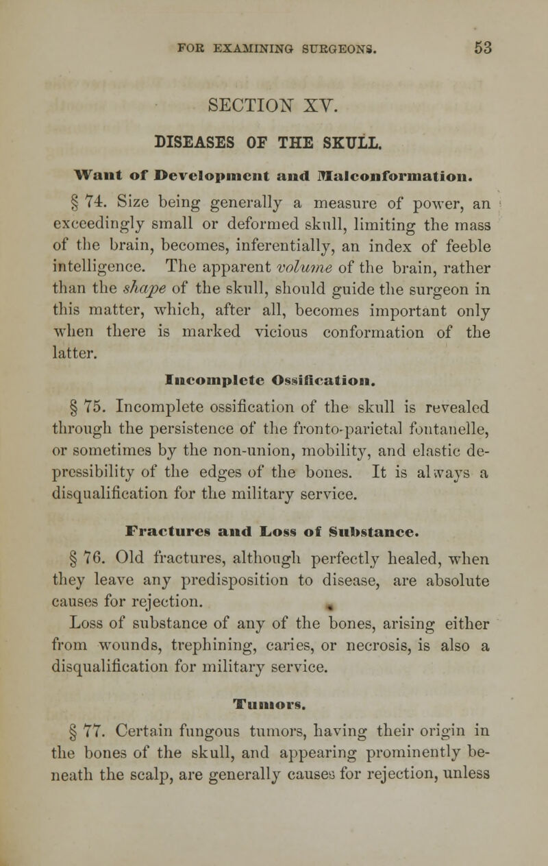 SECTION XY. DISEASES OF THE SKULL. Wan I of Development and IVlal conformation. § 74. Size being generally a measure of power, an exceedingly small or deformed skull, limiting the mass of the brain, becomes, inferentially, an index of feeble intelligence. The apparent volume of the brain, rather than the shape of the skull, should guide the surgeon in tin's matter, which, after all, becomes important only when there is marked vicious conformation of the latter. Incomplete Ossification. § 75. Incomplete ossification of the skull is revealed through the persistence of the fronto-parietal fontanelle, or sometimes by the non-union, mobility, and elastic de- pressibility of the edges of the bones. It is always a disqualification for the military service. Fractures and Loss of Substance. § 76. Old fractures, although perfectly healed, when they leave any predisposition to disease, are absolute causes for rejection. Loss of substance of any of the bones, arising either from wounds, trephining, caries, or necrosis, is also a disqualification for military service. Tumors. § 77. Certain fungous tumors, having their origin in the bones of the skull, and appearing prominently be- neath the scalp, are generally causes for rejection, unless