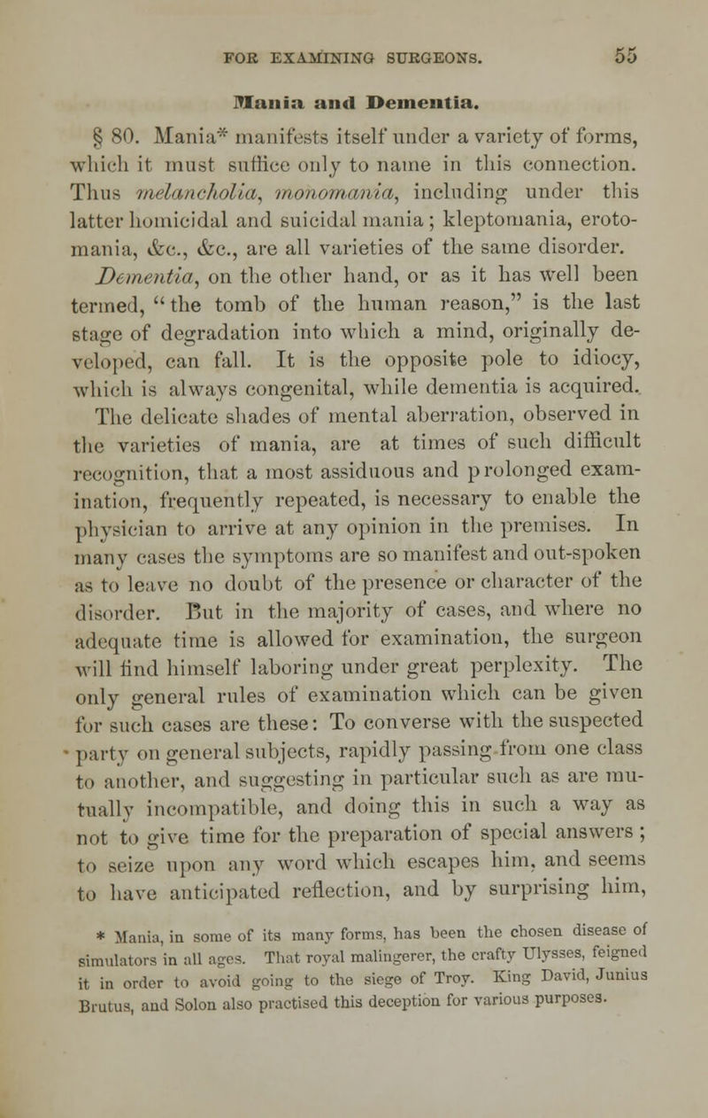 mania and Dementia. § 80. Mania* manifests itself under a variety of forms, which it must suffice only to name in this connection. Thus melancholia, monomania, including under this latter homicidal and suicidal mania ; kleptomania, eroto- mania, &u., &c, are all varieties of the same disorder. Dementia, on the other hand, or as it has well been termed,  the tomb of the human reason, is the last stage of degradation into which a mind, originally de- veloped, can fall. It is the opposite pole to idiocy, which is always congenital, while dementia is acquired. The delicate shades of mental aberration, observed in the varieties of mania, are at times of such difficult recognition, that a most assiduous and prolonged exam- ination, frequently repeated, is necessary to enable the physician to arrive at any opinion in the premises. In many cases the symptoms are so manifest and out-spoken as to leave no doubt of the presence or character of the disorder. But in the majority of cases, and where no adequate time is allowed for examination, the surgeon will find himself laboring under great perplexity. The only general rules of examination which can be given for such cases are these: To converse with the suspected party on general subjects, rapidly passing from one class to another, and suggesting in particular such as are mu- tually incompatible, and doing this in such a way as not to give time for the preparation of special answers ; to seize upon any word which escapes him, and seems to have anticipated reflection, and by surprising him, * Mania, in some of its many forms, has been the chosen disease of simulators 'in all ages. That royal malingerer, the crafty Ulysses, feigned it in order to avoid going to the siege of Troy. King David, Junius Brutus, and Solon also practised this deception for various purposes.