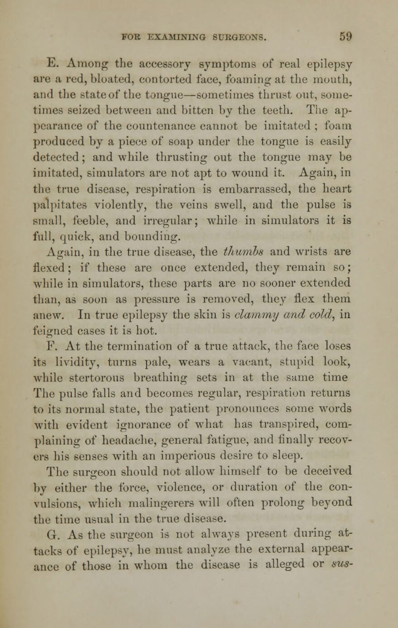 E. Among the accessory symptoms of real epilepsy are a red, bloated, contorted face, foaming at the mouth, and the state of the tongue—sometimes thrust out, some- times seized between and bitten by the teeth. The ap- pearance of the countenance cannot be imitated ; foam produced by a piece of soap under the tongue is easily detected; and while thrusting out the tongue may be imitated, simulators are not apt to wound it. Again, in the true disease, respiration is embarrassed, the heart palpitates violently, the veins swell, and the pulse is small, feeble, and irregular; while in simulators it is full, quick, and bounding. Again, in the true disease, the thumbs and wrists are flexed; if these are once extended, they remain so; while in simulators, these parts are no sooner extended than, as soon as pressure is removed, they flex them anew. In true epilepsy the skin is clammy and cold, in feigned cases it is hot. F. At the termination of a true attack, the face loses its lividity, turns pale, wears a vacant, stupid look, while stertorous breathing sets in at the same time The pulse falls and becomes regular, respiration returns to its normal state, the patient pronounces some words with evident ignorance of what has transpired, com- plaining of headache, general fatigue, and finally recov- ers his senses with an imperious desire to sleep. The surgeon should not allow himself to be deceived by either the force, violence, or duration of the con- vulsions, which malingerers will often prolong beyond the time usual in the true disease. G. As the surgeon is not always present during at- tacks of epilepsy, he must analyze the external appear- ance of those in whom the disease is alleged or sus-