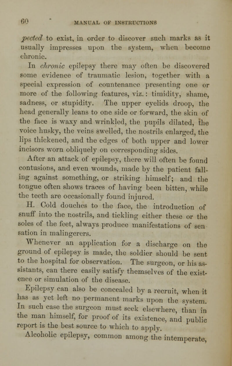 pected to exist, in order to discover such marks as it usually impresses upon the system, when become chronic. In chronic epilepsy there may often be discovered some evidence of traumatic lesion, together with a special expression of countenance presenting one or more of the following features, viz.: timidity, shame, sadness, or stupidity. The upper eyelids droop, the head generally leans to one side or forward, the skin of the face is waxy and wrinkled, the pupils dilated, the voice husky, the veins swelled, the nostrils enlarged, the lips thickened, and the edges of both upper and lower incisors worn obliquely on corresponding sides. After an attack of epilepsy, there will often be found contusions, and even wounds, made by the patient fall- ing against something, or striking himself; and the tongue often shows traces of having been bitten, while the teeth are occasionally found injured. H. Cold douches to the face, the introduction of snuff into the nostrils, and tickling either these or the soles of the feet, always produce manifestations of sen sation in malingerers. Whenever an application for a discharge on the ground of epilepsy is made, the soldier should be sent to the hospital for observation. The surgeon, or his as- sistants, can there easily satisfy themselves of the exist- ence or simulation of the disease. Epilepsy can also be concealed by a recruit, when it has as yet left no permanent marks upon the system. In such case the surgeon must seek elsewhere, than in the man himself, for proof of its existence, and public report is the best source to which to apply. Alcoholic epilepsy, common among the intemperate,
