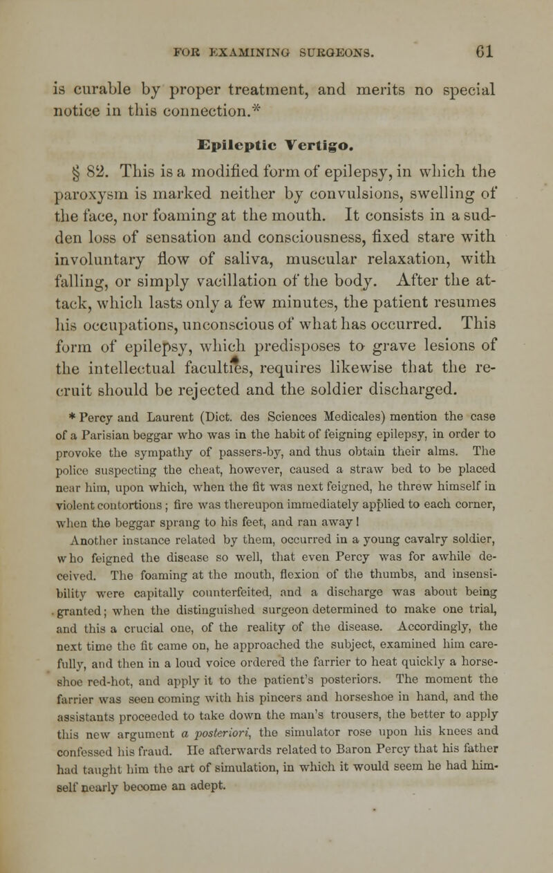 is curable by proper treatment, and merits no special notice in this connection.* Epileptic Vertigo. § 82. This is a modified form of epilepsy, in which the paroxysm is marked neither by convulsions, swelling of the face, nor foaming at the mouth. It consists in a sud- den loss of sensation and consciousness, fixed stare with involuntary flow of saliva, muscular relaxation, with falling, or simply vacillation of the body. After the at- tack, which lasts only a few minutes, the patient resumes his occupations, unconscious of what has occurred. This form of epilepsy, which predisposes to grave lesions of the intellectual faculties, requires likewise that the re- cruit should be rejected and the soldier discharged. * Percy and Laurent (Diet, des Sciences Medicales) mention the case of a Parisian beggar who was in the habit of feigning epilepsy, in order to provoke the sympathy of passers-by, and thus obtain their alms. The police suspecting the cheat, however, caused a straw bed to be placed near him, upon which, when the fit was next feigned, he threw himself in violent contortions ; fire was thereupon immediately applied to each corner, when the beggar sprang to his feet, and ran away! Another instance related by them, occurred in a young cavalry soldier, who feigned the disease so well, that even Percy was for awhile de- ceived. The foaming at the mouth, flexion of the thumbs, and insensi- bility were capitally counterfeited, and a discharge was about being granted; when the distinguished surgeon determined to make one trial, and this a crucial one, of the reality of the disease. Accordingly, the next time the fit came on, he approached the subject, examined him care- fully, and then in a loud voice ordered the farrier to heat quickly a horse- shoe red-hot, and apply it to the patient's posteriors. The moment the farrier was seen coming with his pincers and horseshoe in hand, and the assistants proceeded to take down the man's trousers, the better to apply this new argument a posteriori, the simulator rose upon his knees and confessed his fraud. lie afterwards related to Baron Percy that his father had taught him the art of simulation, in which it would seem he had him- self nearly become an adept.