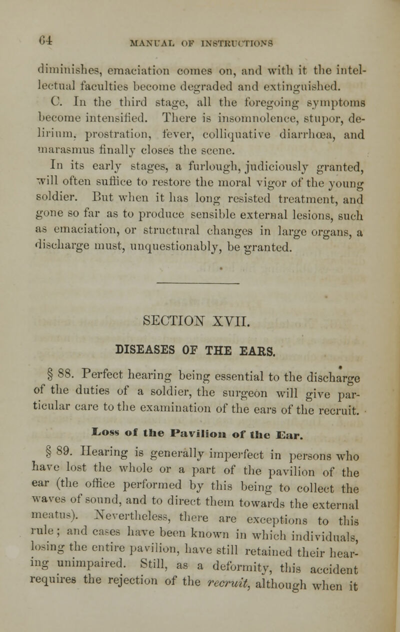 G4r diminishes, emaciation conies on, and with it the intel- lectual faculties become degraded and extinguished. C. In the thinl Btage, all the foregoing symptoms become intensified. There is insomnolence, stupor, de- lirium, prostration, fever, colliquative diarrhoea, and marasmus finally closes the Bcene. In its early stages, a furlough, judiciously granted, will often suffice to restore the moral vigor of the young soldier. But when it has long resisted treatment, and gone so far as to produce sensible external lesions, such as emaciation, or structural changes in large organs, a discharge must, unquestionably, be granted. SECTION XVII. DISEASES OF THE EARS. § 88. Perfect hearing being essential to the discharge of the duties of a soldier, the surgeon will give par- ticular care to the examination of the ears of the recruit. toss of the Pavilion of the Ear. § 89. Hearing is generally imperfect in persons who have lost the whole or a part of the pavilion of the ear (the office performed by this being to collect the waves of sound, and to direct them towards the external meatus). Nevertheless, there are exceptions to this rule; and cases have been known in which individuals, losing the entire pavilion, have still retained their hear- ing unimpaired. Still, as a deformity, this accident requires the rejection of the recruit, although when it