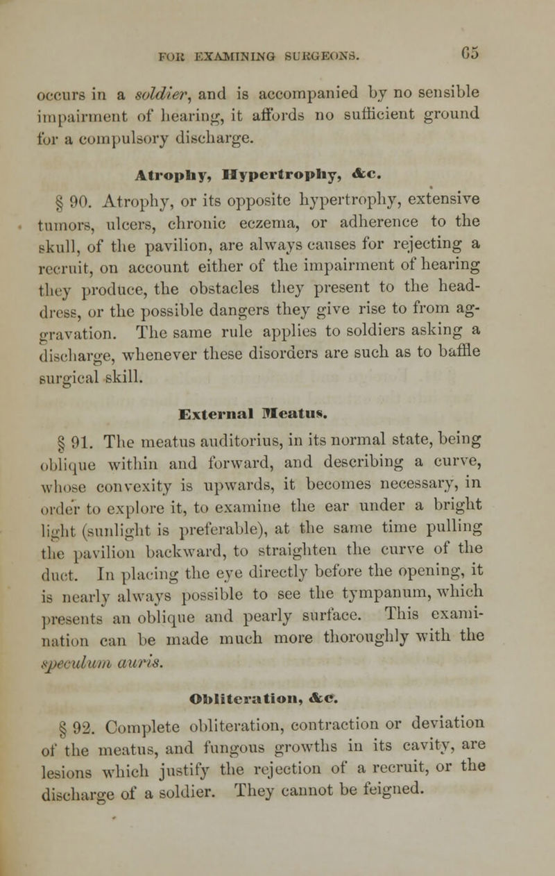 FOR KXAMNING SL'KUEOXS. 05 occurs in a soldier, and is accompanied by no sensible impairment of hearing, it affords no sufficient ground for h compulsory discharge. Atrophy, Hypertrophy, &c. § 90. Atrophy, or its opposite hypertrophy, extensive tumors, ulcers, chronic eczema, or adherence to the skull, of the pavilion, are always causes for rejecting a recruit, on account either of the impairment of hearing they produce, the obstacles they present to the head- dress, or the possible dangers they give rise to from ag- gravation. The same rule applies to soldiers asking a discharge, whenever these disorders are such as to baffle surgical skill. External Meatus. § 91. The meatus auditorius, in its normal state, being oblique within and forward, and describing a curve, whose convexity is upwards, it becomes necessary, in order to explore it, to examine the ear under a bright light (sunlight is preferable), at the same time pulling the pavilion backward, to straighten the curve of the duct. In placing the eye directly before the opening, it is nearly always possible to see the tympanum, which presents an oblique and pearly surface. This exami- nation can be made much more thoroughly with the specubwn mtris. Obliteration, &e. § 92. Complete obliteration, contraction or deviation of the meatus, and fungous growths in its cavity, are lesions which justify the rejection of a recruit, or the discharge of a soldier. They cannot be feigned.