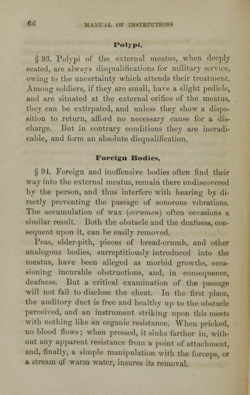 Polypi. §93. Polypi of the external meatus, when deeply seated, are always disqualifications for military service, owing to the uncertainty which attends their treatment. Among soldiers, if they are small, have a slight pedicle, and are situated at the external orifice of the meatus, they can be extirpated, and unless they show a dispo- sition to return, afford no necessary cause for a dis- charge. But in contrary conditions they are ineradi- cable, and form an absolute disqualification. Foreign Bodies. § 91. Foreign and inoffensive bodies often find their way into the external meatus, remain there undiscovered by the person, and thus interfere with hearing by di- rectly preventing the passage of sonorous vibrations. The accumulation of wax {cerumen) often occasions a similar result. Both the obstacle and the deafness, eon- sequent upon it, can be easily removed. Peas, elder-pith, pieces of bread-crumb, and other analogous bodies, surreptitiously introduced into the meatus, have been alleged as morbid growths, occa- sioning incurable obstructions, and, in consequence, deafness. But a critical examination of the passage will not fail to disclose the cheat. In the first place, the auditory duct is free and healthy up to the obstacle perceived, and an instrument striking upon this meets with nothing like an organic resistance. When pricked, no blood flows; when pressed, it sinks farther in, with- out any apparent resistance from a point of attachment, and, finally, a simple manipulation with the forceps, or a stream of warm water, insures its removal.