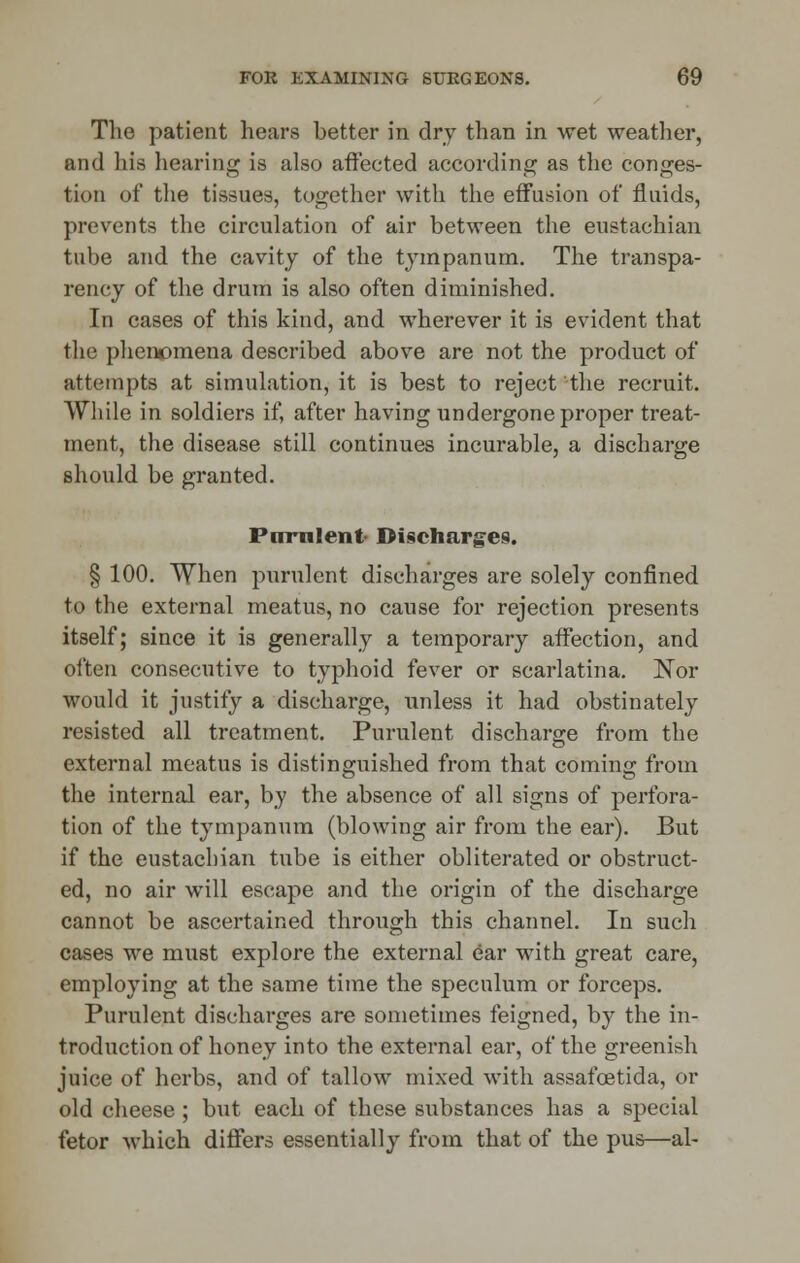 The patient hears better in dry than in wet weather, and his hearing is also affected according as the conges- tion of the tissues, together with the effusion of fluids, prevents the circulation of air between the eustachian tube and the cavity of the tympanum. The transpa- rency of the drum is also often diminished. In cases of this kind, and wherever it is evident that the phenomena described above are not the product of attempts at simulation, it is best to reject the recruit. While in soldiers if, after having undergone proper treat- ment, the disease still continues incurable, a discharge should be granted. Pirrnlent- Discharges. § 100. When purulent discharges are solely confined to the external meatus, no cause for rejection presents itself; since it is generally a temporary affection, and often consecutive to typhoid fever or scarlatina. Nor would it justify a discharge, unless it had obstinately resisted all treatment. Purulent discharge from the external meatus is distinguished from that coming from the internal ear, by the absence of all signs of perfora- tion of the tympanum (blowing air from the ear). But if the eustachian tube is either obliterated or obstruct- ed, no air will escape and the origin of the discharge cannot be ascertained through this channel. In such cases we must explore the external ear with great care, employing at the same time the speculum or forceps. Purulent discharges are sometimes feigned, by the in- troduction of honey into the external ear, of the greenish juice of herbs, and of tallow mixed with assafoetida, or old cheese ; but each of these substances has a special fetor which differs essentially from that of the pus—al-