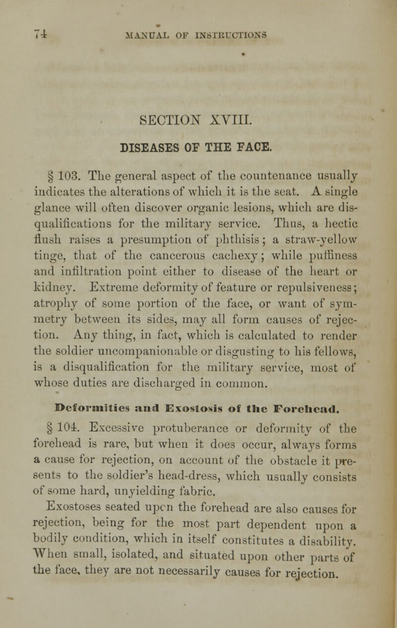 SECTION XYIII. DISEASES OF THE FACE. § 103. The general aspect of the countenance usually indicates the alterations of which it is the seat. A single glance will often discover organic lesions, which are dis- qualifications for the military service. Thus, a hectic flush raises a presumption of phthisis; a straw-yellow tinge, that of the cancerous cachexy; while puiliness and infiltration point either to disease of the heart or kidney. Extreme deformity of feature or repulsiveness; atrophy of some portion of the face, or want of sym- metry between its sides, may all form causes of rejec- tion. Any thing, in fact, which is calculated to render the soldier uncompanionable or disgusting to his fellows, is a disqualification for the military service, most of whose duties are discharged in common. Deformities and Exostosis of the Forehead. § 101. Excessive protuberance or deformity of the forehead is rare, but when it does occur, always forms a cause for rejection, on account of the obstacle it pre- sents to the soldier's head-dress, which usually consists of some hard, unyielding fabric. Exostoses seated upcn the forehead are also causes for rejection, being for the most part dependent upon a bodily condition, which in itself constitutes a disability. When small, isolated, and situated upon other parts of the face, they are not necessarily causes for rejection.