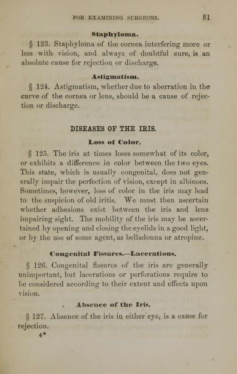 Staphyloma. § 123. Staphyloma of the cornea interfering more or less with vision, and always of doubtful cure, is an absolute cause for rejection or discharge. Astigmatism. § 124. Astigmatism, whether due to aberration in the curve of the cornea or lens, should be a cause of rejec- tion or discharge. DISEASES OF THE IRIS. Loss of Color. § 125. The iris at times loses somewhat of its color, or exhibits a difference in color between the two eyes. This state, which is usually congenital, does not gen- erally impair the perfection of vision, except in albinoes. Sometimes, however, loss of color in the iris may lead to the suspicion of old iritis. We must then ascertain whether adhesions exist between the iris and lens impairing sight. The mobility of the iris may be ascer- tained by opening and closing the eyelids in a good light, or by the use of some agent, as belladonna or atropine. Congenital Fissures.—Lacerations. § 126. Congenital fissures of the iris are generally unimportant, but lacerations or perforations require to be considered according to their extent and effects upon vision. Absence of the Iris. § 127. Absence of the iris in either eye, is a cause for rejection.