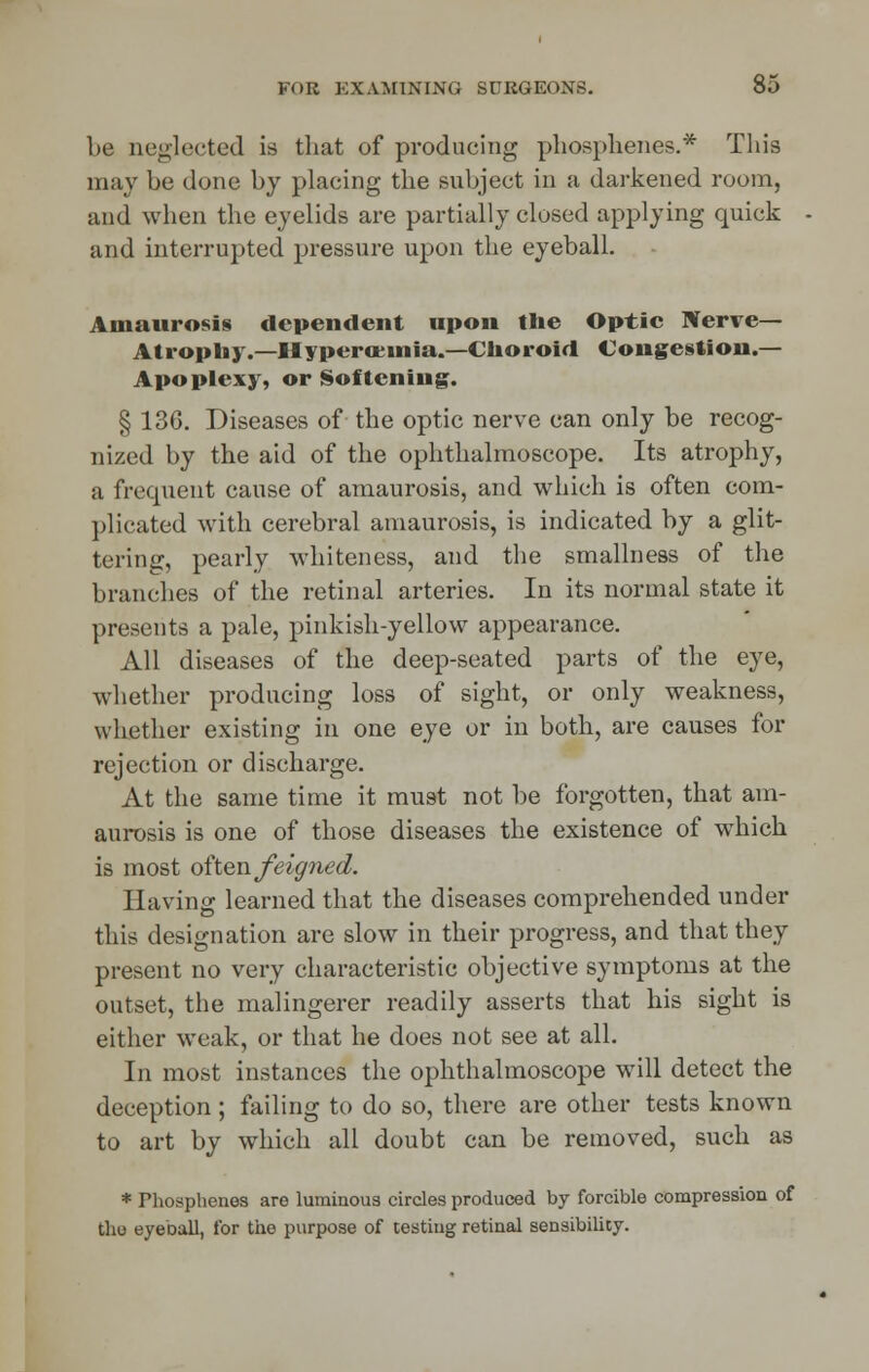 l)c neglected is that of producing phosphenes.* This may be done by placing the subject in a darkened room, and when the eyelids are partially closed applying quick and interrupted pressure upon the eyeball. Amaurosis dependent upon the Optic Nerve— Atrophy.—Hypero:uiia.—Choroid Congestion.— Apoplexy, or Softening. § 136. Diseases of the optic nerve can only be recog- nized by the aid of the ophthalmoscope. Its atrophy, a frequent cause of amaurosis, and which is often com- plicated with cerebral amaurosis, is indicated by a glit- tering, pearly whiteness, and the smallness of the branches of the retinal arteries. In its normal state it presents a pale, pinkish-yellow appearance. All diseases of the deep-seated parts of the eye, whether producing loss of sight, or only weakness, whether existing in one eye or in both, are causes for rejection or discharge. At the same time it must not be forgotten, that am- aurosis is one of those diseases the existence of which is most often feigned. Having learned that the diseases comprehended under this designation are slow in their progress, and that they present no very characteristic objective symptoms at the outset, the malingerer readily asserts that his sight is either weak, or that he does not see at all. In most instances the ophthalmoscope will detect the deception ; failing to do so, there are other tests known to art by which all doubt can be removed, such as * Phosphenes are luminous circles produced by forcible compression of the eyeball, for the purpose of testing retinal sensibility.