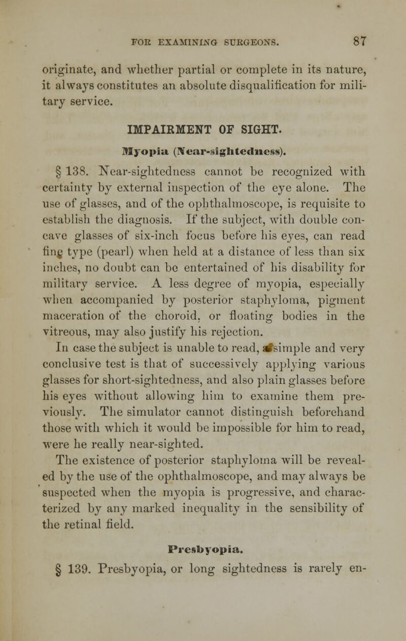 originate, and whether partial or complete in its nature, it always constitutes an absolute disqualification for mili- tary service. IMPAIRMENT OF SIGHT. Myopia. (Near-sightedness). § 138. Near-sightedness cannot be recognized with certainty by external inspection of the eye alone. The use of glasses, and of the ophthalmoscope, is requisite to establish the diagnosis. If the subject, with double con- cave glasses of six-inch focus before his eyes, can read fine, type (pearl) when held at a distance of less than six inches, no doubt can be entertained of his disability for military service. A less degree of myopia, especially when accompanied by posterior staphyloma, pigment maceration of the choroid, or floating bodies in the vitreous, may also justify his rejection. In case the subject is unable to read, afsimple and very conclusive test is that of successively applying various glasses for short-sightedness, and also plain glasses before his eyes without allowing him to examine them pre- viously. The simulator cannot distinguish beforehand those with which it would be impossible for him to read, were he really near-sighted. The existence of posterior staphyloma will be reveal- ed by the use of the ophthalmoscope, and may always be suspected when the myopia is progressive, and charac- terized by any marked inequality in the sensibility of the retinal held. Presbyopia. § 139. Presbyopia, or long sightedness is rarely en-