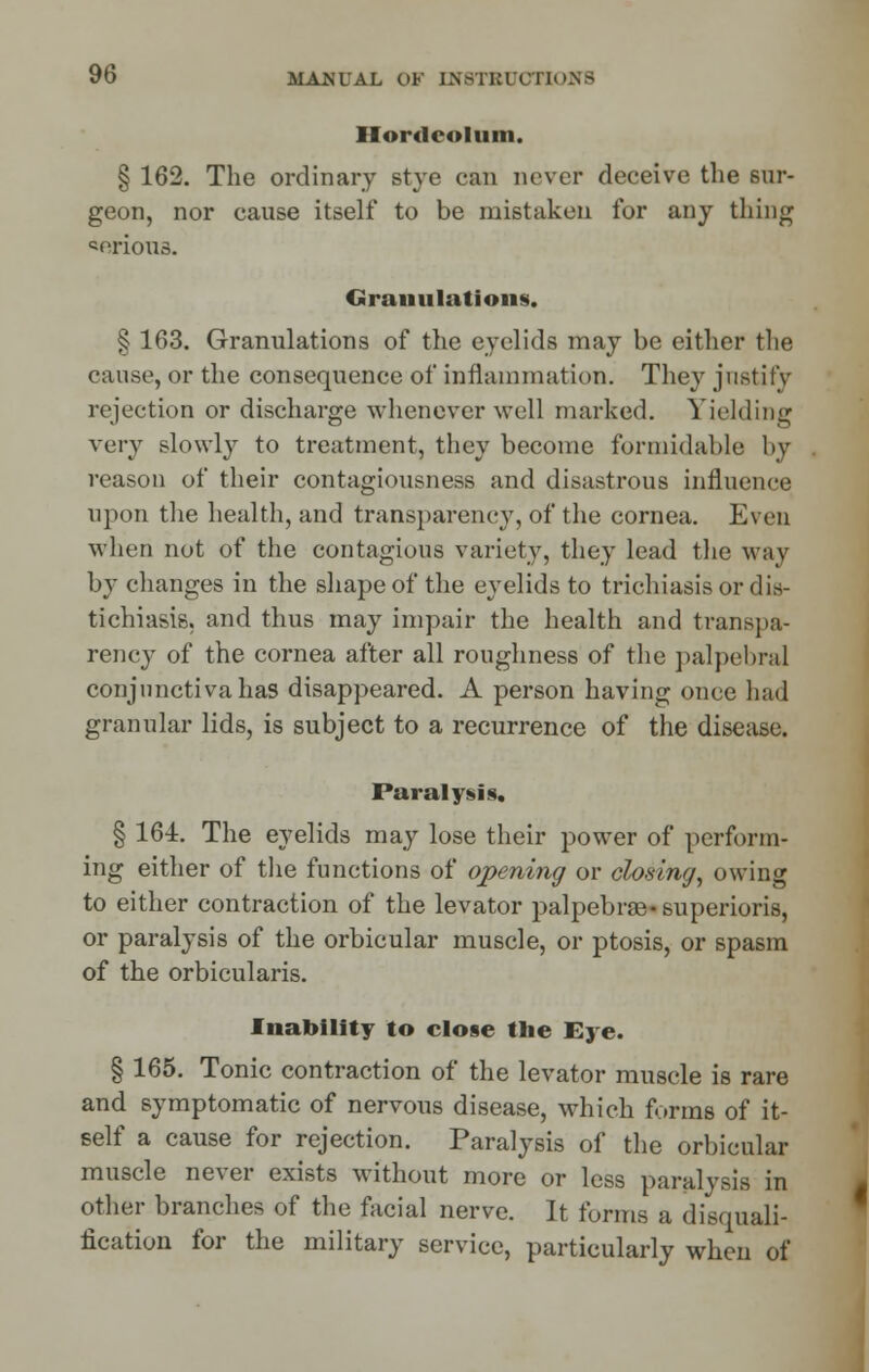 Hordeolum. § 162. The ordinary stye can never deceive the sur- geon, nor cause itself to be mistaken for any thing serious. Granulations. § 163. Granulations of the eyelids may be either the cause, or the consequence of inflammation. They justify rejection or discharge whenever well marked. Yielding very slowly to treatment, they become formidable by reason of their contagiousness and disastrous influence upon the health, and transparency, of the cornea. Even when not of the contagious variety, they lead the way by changes in the shape of the eyelids to trichiasis or dis- tichiasis, and thus may impair the health and transpa- rency of the cornea after all roughness of the palpebral conjunctiva has disappeared. A person having once had granular lids, is subject to a recurrence of the disease. Paralysis, § 164. The eyelids may lose their power of perform- ing either of the functions of opening or closing, owing to either contraction of the levator palpebra3-superioris, or paralysis of the orbicular muscle, or ptosis, or spasm of the orbicularis. Inability to close the Eye. § 165. Tonic contraction of the levator muscle is rare and symptomatic of nervous disease, which forms of it- self a cause for rejection. Paralysis of the orbicular muscle never exists without more or less paralysis in other branches of the facial nerve. It forms a disquali- fication for the military service, particularly when of