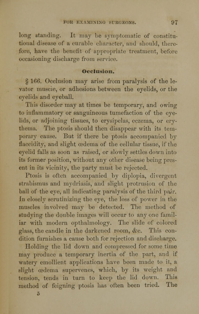 long standing. It may lie symptomatic of constitu- tional disease of a curable character, and should, there- fore, have the benefit of appropriate treatment, before occasioning discharge from service. Occlusion. § 166. Occlusion may arise from paralysis of the le- vator muscle, or adhesions between the eyelids, or the eyelids and eyeball. This disorder may at times be temporary, and owing- to inflammatory or sanguineous tumefaction of the eye- lids, or adjoining tissues, to erysipelas, eczema, or ery- thema. The ptosis should then disappear with its tem- porary cause. But if there be ptosis accompanied by naccidity, and slight oedema of the cellular tissue, if the eyelid falls as soon as raised, or slowly settles down into its former position, without any other disease being pres- ent in its vicinity, the party must be rejected. Ptosis is often accompanied by diplopia, divergent Btrabismus and mydriasis, and slight protrusion of the ball of the eye, all indicating paralysis of the third pair. In closely scrutinizing the eye, the loss of power in the muscles involved may be detected. The method of studying the double images will occur to any one famil- iar with modern opthalmology. The slide of colored glass, the candle in the darkened room, &c. This con- dition furnishes a cause both for rejection and discharge. Holding the lid down and compressed for some time nun- produce a temporary inertia of the part, and if watery emollient applications have been made to it, a slight oedema supervenes, which, by its weight and tension, tends in turn to keep the lid down. This method of feigning ptosis has often been tried. The