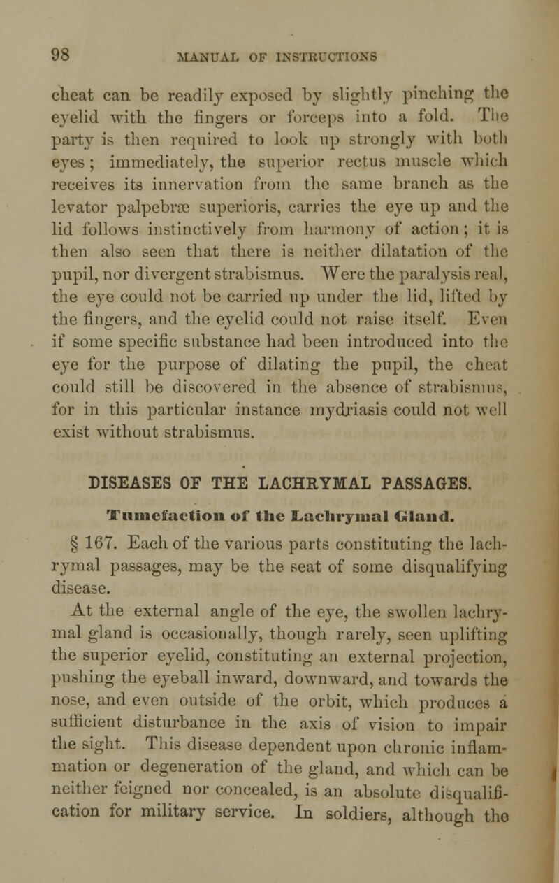 cheat can be readily exposed by slightly pinching the eyelid with the lingers or forceps into a fold. The party is then required to look up strongly with both eyes; immediately, the superior rectus muscle which receives its innervation from the same branch as the levator palpebral superioris. carries the eye up and the lid follows instinctively from harmony of action ; it is then also seen that there is neither dilatation of the pupil, nor divergent strabismus. Were the paralysis real, the eye could not be carried up under the lid, lifted by the lingers, and the eyelid could not raise itself. Even if some specific substance had been introduced into the eye for the purpose of dilating the pupil, the cheat could still be discovered in the absence of strabismus, for in this particular instance mydriasis could not well exist without strabismus. DISEASES OF THE LACHRYMAL PASSAGES. Tumefaction of the Lachrymal Gland. § 167. Each of the various parts constituting the lach- rymal passages, may be the seat of some disqualifying disease. At the external angle of the eye, the swollen lachry- mal gland is occasionally, though rarely, seen uplifting the superior eyelid, constituting an external projection, pushing the eyeball inward, downward, and towards the nose, and even outside of the orbit, which produces a sufficient disturbance in the axis of vision to impair the sight. This disease dependent upon chronic inflam- mation or degeneration of the gland, and which can be neither feigned nor concealed, is an absolute disqualifi- cation for military service. In soldiers, although the