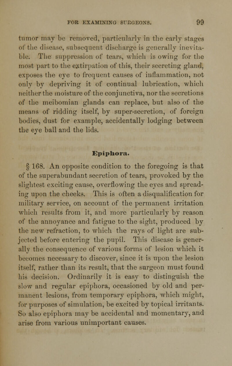 tumor may be removed, particularly in the early stages of the disease, subsequent discharge is generally inevita- ble. The suppression of tears, which is owing for the most part to the extirpation of this, their secreting gland, exposes the eye to frequent causes of inflammation, not only by depriving it of continual lubrication, which neither the moisture of the conjunctiva, nor the secretions of the meibomian glands can replace, but also of the means of ridding itself, by super-secretion, of foreign bodies, dust for example, accidentally lodging between the eye ball and the lids. Epiphora. § 168. An opposite condition to the foregoing is that of the superabundant secretion of tears, provoked by the slightest exciting cause, overflowing the eyes and spread- ing upon the cheeks. This is often a disqualification for military service, on account of the permanent irritation which results from it, and more particularly by reason of the annoyance and fatigue to the sight, produced by the new refraction, to which the rays of light are sub- jected before entering the pupil. This disease is gener- ally the consequence of various forms of lesion which it becomes necessary to discover, since it is upon the lesion itself, rather than its result, that the surgeon must found his decision. Ordinarily it is easy to distinguish the slow and regular epiphora, occasioned by old and per- manent lesions, from temporary epiphora, which might, for purposes of simulation, be excited by topical irritants. So also epiphora may be accidental and momentary, and arise from various unimportant causes.